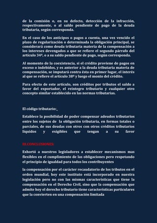 de la comisión o, en su defecto, detección de la infracción,
respectivamente, o al saldo pendiente de pago de la deuda
tributaria, según corresponda.

En el caso de los anticipos o pagos a cuenta, una vez vencido el
plazo de regularización o determinada la obligación principal, se
considerará como deuda tributaria materia de la compensación a
los intereses devengados a que se refiere el segundo párrafo del
artículo 34º, o a su saldo pendiente de pago, según corresponda.

Al momento de la coexistencia, si el crédito proviene de pagos en
exceso o indebidos, y es anterior a la deuda tributaria materia de
compensación, se imputará contra ésta en primer lugar, el interés
al que se refiere el artículo 38º y luego el monto del crédito.

Para efecto de este artículo, son créditos por tributos el saldo a
favor del exportador, el reintegro tributario y cualquier otro
concepto similar establecido en las normas tributarias.



El código tributario:_

Establece la posibilidad de poder compensar adeudos tributarios
entre los sujetos de la obligación tributaria, en formas totales o
parciales, de sus deudas con otros con otros créditos tributarios
liquidos    y     exigibles   que     tengan      a   su     favor


III.CONCLUSIONES:

Exhortó a nuestros legisladores a establecer mecanismos mas
flexibles en el cumplimiento de las obligaciones pero respetando
el principio de igualdad para todos los contribuyentes

la compensación por el carácter recaudatorio de los tributos en el
orden mundial, hoy este instituto está incorporado en nuestra
legislación pero no con las mismas características que tiene la
compensación en el Derecho Civil, sino que la compensación que
admite hoy el derecho tributario tiene características particulares
que la convierten en una compensación limitada
 