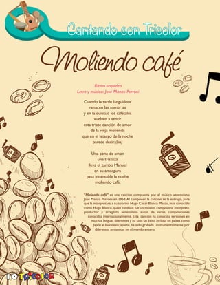 10
Cuando la tarde languidece
renacen las sombr as
y en la quietud los cafetales
vuelven a sentir
esta triste canción de amor
de la vieja molienda
que en el letargo de la noche
parece decir. (bis)
Una pena de amor,
una tristeza
lleva el zambo Manuel
en su amargura
pasa incansable la noche
moliendo café.
“Moliendo café” es una canción compuesta por el músico venezolano
José Manzo Perroni en 1958.Al componer la canción se la entregó, para
que la interpretara,a su sobrino Hugo César Blanco Manzo,más conocido
como Hugo Blanco, quien también fue un músico, compositor, intérprete,
productor y arreglista venezolano autor de varias composiciones
conocidas internacionalmente. Esta canción ha conocido versiones en
muchas lenguas diferentes y ha sido un éxito incluso en países como
Japón e Indonesia; aparte, ha sido grabada instrumentalmente por
diferentes orquestas en el mundo entero.
Ritmo orquídea
Letra y música: José Manzo Perroni
 