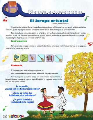 12
	
	 Si vives en los estados Sucre, Nueva Esparta,Anzoátegui o Monagas, o si has tenido la oportunidad de
visitarlos, quizás hayas presenciado uno de los bailes típicos de nuestro país: el joropo oriental.
	 Este baile, danza o representación se originó en la transformación que le dieron los esclavos y gentes
humildes al vals y al flamenco que bailaban en grandes salones las familias acaudaladas. El resultado fue una
música alegre, elegante y que nos hace sentir en casa.
	Instrumentos
	 Para tocar este joropo oriental se utilizan la bandolina oriental, el violín, la cuereta, que es un pequeño
acordeón; las maracas y el arpa.
El Joropo oriental
	 Vestuario
	 El vestuario para bailar el joropo oriental es:
	 Para los hombres, liquilique formal, sombrero y zapatos de baile.
	 Para las mujeres, un vestido típico, con los hombros al descubierto, la
falda dividida en capas y de colores vivos. El cabello va recogido en un moño,
con una flor como adorno.
En tu pueblo,
¿cuáles son los bailes tradicionales?
¿Cómo se visten las
bailadoras y los bailadores?
¿Te gusta la música
tradicional de tu región?
Katiuska Labrador Guerrero
 