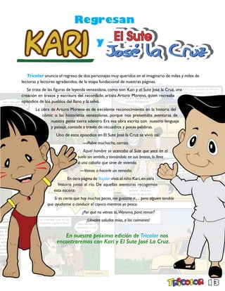 13
Tricolor anuncia el regreso de dos personajes muy queridos en el imaginario de miles y miles de
lectoras y lectores agradecidos, de la etapa fundacional de nuestras páginas.
Se trata de las figuras de leyenda venezolana, como son: Kari y el Sute José la Cruz, una
creación en trazos y escritura del recordado artista Arturo Moreno, quien recreaba
episodios de los pueblos del llano y la selva.
La obra de Arturo Moreno es de excelente reconocimiento en la historia del
cómic o las historietas venezolanas, porque nos presentaba aventuras de
nuestra gente tierra adentro. Era esa obra escrita con nuestro lenguaje
y paisaje, contada a través de recuadros y pocas palabras.
Uno de esos episodios en El Sute José la Cruz se vivió así:
—Pobre muchacho, carrizo.
Aquel hombre se acercaba al Sute que yace en el
suelo sin sentido, y tomándolo en sus brazos, lo lleva
a una cabaña que sirve de vivienda.
—Vamos a hacerle un remedio.
En otra página de Tricolor vivía el niño Kari,en otra
historia junto al río. De aquellas aventuras recogemos
esta escena:
Si es cierto que hay muchos peces, me gustaría ir… pero alguien tendría
que ayudarme a conducir el cayuco mientras yo pesco.
¿Por qué no vienes tú,Waroma, para remar?
¡Llévales saludos míos, a los caimanes!
En nuestra próxima edición de Tricolor nos
encontraremos con Kari y El Sute José La Cruz.
Regresan
y
 