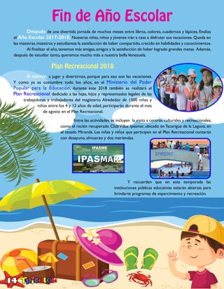 14
Fin de Año Escolar
	 Después de una divertida jornada de muchos meses entre libros, colores, cuadernos y lápices, finaliza
el Año Escolar 2017-2018. Nuestras niñas, niños y jóvenes irán a casa a disfrutar sus vacaciones. Queda en
las maestras,maestros y estudiantes la satisfacción de haber compartido,crecido en habilidades y conocimientos.
	 Al finalizar el año,tenemos más amigas,amigos y la satisfacción de haber logrado grandes metas. Además,
después de estudiar tanto, queremos mucho más a nuestra bellaVenezuela.
Plan Recreacional 2018
	 A correr, a jugar y divertirnos, porque para eso son las vacaciones.
Y como ya es costumbre todo los años, en el Ministerio del Poder
Popular para la Educación, durante este 2018 también se realizará el
Plan Recreacional dedicado a las hijas, hijos y representados legales de las
trabajadoras y trabajadores del magisterio. Alrededor de 1500 niñas y
niños entre los 4 y 12 años de edad, participarán durante el mes
de agosto en el Plan Recreacional.
	 Entre las actividades se incluyen la visita a centros culturales y recreacionales,
como el recién recuperado ClubVillas Ipasmar, ubicado en Tacarigua de la Laguna, en
el estado Miranda. Las niñas y niños que participen en el Plan Recreacional contarán
con desayuno, almuerzo y dos meriendas.
	 Y recuerden que en esta temporada las
instituciones públicas educativas estarán abiertas para
brindarte programas de esparcimiento y recreación.
 