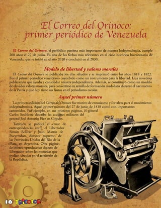 16
El Correo del Orinoco:
primer periódico de Venezuela
El Correo del Orinoco, el periódico patriota más importante de nuestra Independencia, cumple
200 años el 27 de junio. Es una de las fechas más relevantes en el ciclo histórico bicentenario de
Venezuela, que se inició en el año 2010 y concluirá en el 2030.
Modelo de libertad y valores morales
El Correo del Orinoco se publicaba los días sábados y se imprimió entre los años 1818 y 1822.
Fue el primer periódico venezolano concebido como un instrumento para la libertad. Una novedosa
publicación que ayudó a consolidar nuestra independencia. Además, se constituyó como un modelo
de elevados valores morales, para convertirse en semilla de formación ciudadana durante el nacimiento
de la Patria y que hoy tiene sus frutos en el periodismo escolar.
Aquel primer número
La primera edición del Correo del Orinoco fue motivo de entusiasmo y fortaleza para el movimiento
independentista. Aquel primer número del 27 de junio de 1818 contó con importantes
contenidos. Por ejemplo, en sus primeras páginas, el general
Carlos Soublette describe las acciones militares del
general José Antonio Páez en Cojedes.
También se publica el cruce de
correspondencia entre el Libertador
Simón Bolívar y Juan Martín de
Pueyrredón, director supremo de
las Provincias Unidas del Río de la
Plata, en Argentina. Otra página
de interés reproduce un decreto de
Libertador sobre las monedas que
podían circular en el territorio de
la República.
 