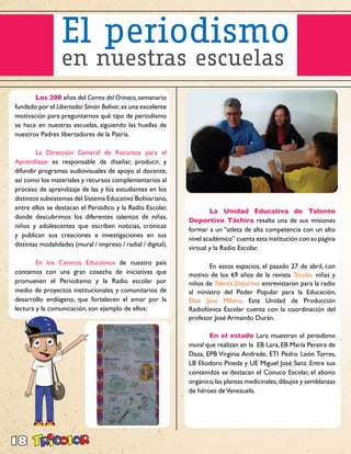 18
	 Los 200 años del Correo del Orinoco,semanario
fundado por el Libertador Simón Bolívar,es una excelente
motivación para preguntarnos qué tipo de periodismo
se hace en nuestras escuelas, siguiendo las huellas de
nuestros Padres libertadores de la Patria.
	 La Dirección General de Recursos para el
Aprendizaje es responsable de diseñar, producir, y
difundir programas audiovisuales de apoyo al docente,
así como los materiales y recursos complementarios al
proceso de aprendizaje de las y los estudiantes en los
distintos subsistemas del Sistema Educativo Bolivariano,
entre ellos se destacan el Periódico y la Radio Escolar,
donde descubrimos los diferentes talentos de niñas,
niños y adolescentes que escriben noticias, crónicas
y publican sus creaciones e investigaciones en sus
distintas modalidades (mural / impreso / radial / digital).
	 En los Centros Educativos de nuestro país
contamos con una gran cosecha de iniciativas que
promueven el Periodismo y la Radio escolar por
medio de proyectos institucionales y comunitarios de
desarrollo endógeno, que fortalecen el amor por la
lectura y la comunicación, son ejemplo de ellos:
	 La Unidad Educativa de Talento
Deportivo Táchira resalta una de sus misiones
formar a un “atleta de alta competencia con un alto
nivel académico” cuenta esta institución con su página
virtual y la Radio Escolar.
	 En estos espacios, el pasado 27 de abril, con
motivo de los 69 años de la revista Tricolor, niñas y
niños de Talento Deportivo entrevistaron para la radio
al ministro del Poder Popular para la Educación,
Elías Jaua Milano. Esta Unidad de Producción
Radiofónica Escolar cuenta con la coordinación del
profesor José Armando Durán.
	 En el estado Lara muestran el periodismo
mural que realizan en la EB Lara, EB María Pereira de
Daza, EPB Virginia Andrade, ETI Pedro León Torres,
LB Eliodoro Pineda y UE Miguel José Sanz. Entre sus
contenidos se destacan el Conuco Escolar, el abono
orgánico,las plantas medicinales,dibujos y semblanzas
de héroes deVenezuela.
 
