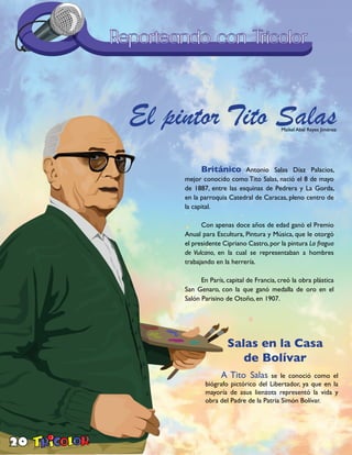 20
El pintor Tito SalasMaikel Abel Reyes Jiménez
Británico Antonio Salas Díaz Palacios,
mejor conocido como Tito Salas, nació el 8 de mayo
de 1887, entre las esquinas de Pedrera y La Gorda,
en la parroquia Catedral de Caracas, pleno centro de
la capital.
Con apenas doce años de edad ganó el Premio
Anual para Escultura, Pintura y Música, que le otorgó
el presidente Cipriano Castro,por la pintura La fragua
de Vulcano, en la cual se representaban a hombres
trabajando en la herrería.
En París, capital de Francia, creó la obra plástica
San Genaro, con la que ganó medalla de oro en el
Salón Parisino de Otoño, en 1907.
A Tito Salas se le conoció como el
biógrafo pictórico del Libertador, ya que en la
mayoría de asus lienzots representó la vida y
obra del Padre de la Patria Simón Bolívar.
Salas en la Casa
de Bolívar
 