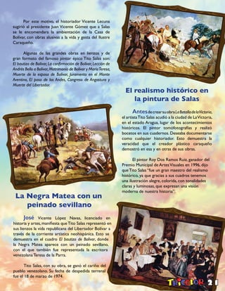 21
El realismo histórico en
la pintura de Salas
AntesdecrearsuobraLaBatalladelaVictoria,
el artistaTito Salas acudió a la ciudad de LaVictoria,
en el estado Aragua, lugar de los acontecimientos
históricos. El pintor tomófotografías y realizó
bocetos en sus cuadernos. Deseaba documentarse
como cualquier historiador. Esto demuestra la
veracidad que el creador plástico caraqueño
demostró en esa y en otras de sus obras.
El pintor Roy Dos Ramos Ruiz, ganador del
Premio Municipal de ArtesVisuales en 1996, dijo
que Tito Salas “fue un gran maestro del realismo
histórico, ya que gracias a sus cuadros tenemos
una ilustración alegre, colorida, con tonalidades
claras y luminosas, que expresan una visión
moderna de nuestra historia”.
La Negra Matea con un
peinado sevillano
José Vicente López Navas, licenciado en
historia y artes, manifiesta queTito Salas representó en
sus lienzos la vida republicana del Libertador Bolívar a
través de la corriente artística neohispánica. Esto se
demuestra en el cuadro El bautizo de Bolívar, donde
la Negra Matea aparece con un peinado sevillano,
con el que también fue representada la escritora
venezolana Teresa de la Parra.
Tito Salas, con su obra, se ganó el cariño del
pueblo venezolano. Su fecha de despedida terrenal
fue el 18 de marzo de 1974.
Por este motivo, el historiador Vicente Lecuna
sugirió al presidente Juan Vicente Gómez que a Salas
se le encomendara la ambientación de la Casa de
Bolívar, con obras alusivas a la vida y gesta del Ilustre
Caraqueño.
Algunas de las grandes obras en lienzos y de
gran formato del famoso pintor épico Tito Salas son:
El bautizo de Bolívar, La confirmación de Bolívar, Lección de
Andrés Bello a Bolívar,Matrimonio de Bolívar y MaríaTeresa,
Muerte de la esposa de Bolívar, Juramento en el Monte
Aventino, El paso de los Andes, Congreso de Angostura y
Muerte del Libertador.
 