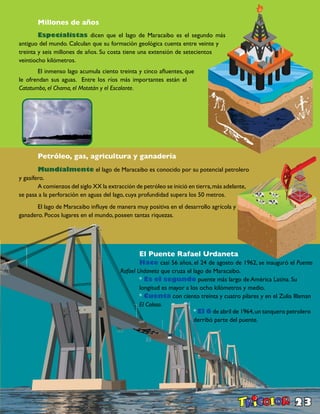 23
	 Millones de años
	 Especialistas dicen que el lago de Maracaibo es el segundo más
antiguo del mundo. Calculan que su formación geológica cuenta entre veinte y
treinta y seis millones de años. Su costa tiene una extensión de setecientos
veintiocho kilómetros.
	 El inmenso lago acumula ciento treinta y cinco afluentes, que
le ofrendan sus aguas. Entre los ríos más importantes están el
Catatumbo, el Chama, el Motatán y el Escalante.
	 Petróleo, gas, agricultura y ganadería
	 Mundialmente el lago de Maracaibo es conocido por su potencial petrolero
y gasífero.
	 A comienzos del siglo XX la extracción de petróleo se inició en tierra,más adelante,
se pasa a la perforación en aguas del lago, cuya profundidad supera los 50 metros.
	 El lago de Maracaibo influye de manera muy positiva en el desarrollo agrícola y
ganadero. Pocos lugares en el mundo, poseen tantas riquezas.
	 El Puente Rafael Urdaneta
	 Hace casi 56 años, el 24 de agosto de 1962, se inauguró el Puente
Rafael Urdaneta que cruza el lago de Maracaibo.
	 * Es el segundo puente más largo de América Latina. Su 		
	 longitud es mayor a los ocho kilómetros y medio.
	 * Cuenta con ciento treinta y cuatro pilares y en el Zulia lllaman 	
	 El Coloso.
* El 6 de abril de 1964,un tanquero petrolero
derribó parte del puente.
	 	
 