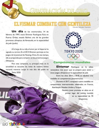 24
	 Un día de los enamorados, 14 de
febrero de 1997, nació Elvismar Rodríguez Ruiz en
Puerto Ordaz, estado Bolívar, una de las grandes
promesas olímpicas de Venezuela, en la especialidad
de judo (yudo).
	 A lo largo de su vida, el amor por el deporte ha
signado su carrera. En el 2014 Elvismar participa en los
Juegos de la Juventud de Nanjing, China. En ese tiempo,
ella se preparaba para competir en los próximos Juegos
Olímpicos.
	 Para esta campeona, su principal meta en la
actualidad es escuchar las notas de nuestro himno
nacional, mientras ocupa lo más alto del podio en
Tokio 2020.
Competencias mundiales
	Elvismar Rodríguez es la atleta
venezolana más joven que se prepara para asistir a
unos juegos olímpicos en la especialidad de judo.
	 Entre los años 2016 y 2018, se adjudicó tres
medallas en competencias panamericanas.
	 Durante el 2017, conquistó cuatro medallas en
campeonatos internacionales celebrados en Francia,
Azerbaiyán, Estados Unidos y Turquía.
	 Nuestra joven promesa se ubica en el
primer lugar del ranking mundial,
en su especialidad de 70
kilogramos.
	
Katiuska Labrador Guerrero
 