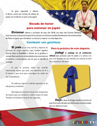 25
	 Su gran capacidad y talento
la llevan a estar por encima de atletas de
países con tradición en judo, como Japón.
Becada de honor
para entrenar en Japón
	 Elvismar obtuvo, a principio de este año 2018, una beca del Comité Olímpico
Internacional.La distinción le permitirá entrenar en el Centro deAlto Rendimiento de la Universidad
de Tokai, en Japón, para fortalecer su técnica y mejorar su nivel deportivo.
Combatir con gentileza
	El judo es un arte marcial y deporte de
combate de origen japonés, cuyo nombre significa:
Camino hacia la flexibilidad o Camino de la gentileza o
cortesía.Estenombrelorecibedebidoalosmovimientos
armónicos y contundentes con los que se derriba al
enemigo.
	El judo se practica sobre una esterilla
denominada tatami, que tiene una superficie de 8 x
8 metros, y que sirve para amortiguar las caídas de
los competidores.
	 El uniforme, según la tradición japonesa, es de
tela gruesa y resistente.
	 Este deporte consiste en hacer caer al oponente
de manera que sus hombros y cadera toquen el suelo.
También, inmovilizarlo durante dos segundos.
Para la práctica de este deporte
	 Judogi o yudogi es el uniforme
oficial para practicar judo. Va atado a la cadera con
una cinta llamada obi, que identifica en colores el nivel
de rendimiento del atleta.
	 Dojo o doyo es el lugar donde se practica el
judo.En el suelo del dojo hay colchonetas acondicionadas
para no dañarse al caer.
 