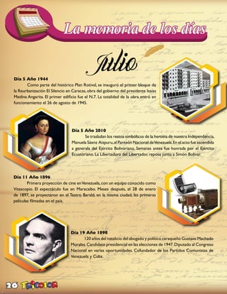 26
Día 5 Año 1944
	 Como parte del histórico Plan Rotival, se inauguró el primer bloque de
la Reurbanización El Silencio en Caracas, obra del gobierno del presidente Isaías
Medina Angarita. El primer edificio fue el N.7. La totalidad de la obra entró en
funcionamiento el 26 de agosto de 1945.
Día 5 Año 2010
	 Se trasladan los restos simbólicos de la heroína de nuestra Independencia,
Manuela Sáenz Aizpuru,al Panteón Nacional deVenezuela.En el acto fue ascendida
a generala del Ejército Bolivariano. Semanas antes fue honrada por el Ejército
Ecuatoriano. La Libertadora del Libertador, reposa junto a Simón Bolivar.
Día 11 Año 1896
	 Primera proyección de cine enVenezuela,con un equipo conocido como
Vitascopio. El espectáculo fue en Maracaibo. Meses después, el 28 de enero
de 1897, se proyectaron en el Teatro Barald, en la misma ciudad, las primeras
películas filmadas en el país.
Día 19 Año 1898
	 120 años del natalicio del abogado y político caraqueño Gustavo Machado
Morales.Candidato presidencial en las elecciones de 1947.Diputado al Congreso
Nacional en varias oportunidades. Cofundador de los Partidos Comunistas de
Venezuela y Cuba.
 