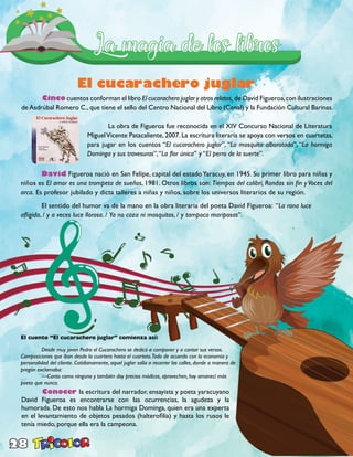 28
El cucarachero juglar
	Cinco cuentos conforman el libro El cucarachero juglar y otros relatos, de David Figueroa,con ilustraciones
deAsdrúbal Romero C.,que tiene el sello del Centro Nacional del Libro (Cenal) y la Fundación Cultural Barinas.
	David Figueroa nació en San Felipe, capital del estadoYaracuy, en 1945. Su primer libro para niñas y
niños es El amor es una trompeta de sueños, 1981. Otros libros son: Tiempos del colibrí, Rondas sin fin y Voces del
arca. Es profesor jubilado y dicta talleres a niñas y niños, sobre los universos literarios de su región.
	 El sentido del humor va de la mano en la obra literaria del poeta David Figueroa: “La rana luce
afligida, / y a veces luce llorosa. / Ya no caza ni mosquitos, / y tampoco mariposas”.
	 La obra de Figueroa fue reconocida en el XIV Concurso Nacional de Literatura
MiguelVicente Patacaliente, 2007. La escritura literaria se apoya con versos en cuartetas,
para jugar en los cuentos “El cucarachero juglar”, “La mosquita alborotada”, “La hormiga
Dominga y sus travesuras”,“La flor única” y “El perro de la suerte”.
	 Conocer la escritura del narrador, ensayista y poeta yaracuyano
David Figueroa es encontrarse con las ocurrencias, la agudeza y la
humorada. De esto nos habla La hormiga Dominga, quien era una experta
en el levantamiento de objetos pesados (halterofilia) y hasta los rusos le
tenía miedo, porque ella era la campeona.
El cuento “El cucarachero juglar” comienza así:
	 Desde muy joven Pedro el Cucarachero se dedicó a componer y a cantar sus versos.
Composiciones que iban desde la cuartera hasta el cuarteto.Todo de acuerdo con la economía y
personalidad del cliente. Cotidianamente, aquel juglar salía a recorrer las calles, donde a manera de
pregón exclamaba:
	 —Canto como ninguno y también doy precios módicos, aprovechen, hoy amanecí más
poeta que nunca.
 