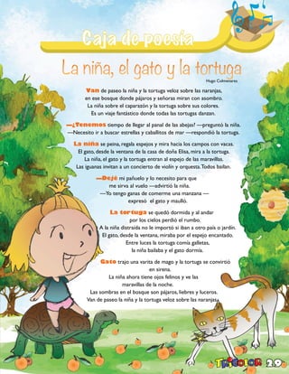29
Van de paseo la niña y la tortuga veloz sobre las naranjas,
en ese bosque donde pájaros y señoras miran con asombro.
La niña sobre el caparazón y la tortuga sobre sus colores.
Es un viaje fantástico donde todas las tortugas danzan.
—¿Tenemos tiempo de llegar al panal de las abejas? —preguntó la niña.
—Necesito ir a buscar estrellas y caballitos de mar —respondió la tortuga.
La niña se peina, regala espejos y mira hacia los campos con vacas.
El gato, desde la ventana de la casa de doña Elisa, mira a la tortuga.
La niña, el gato y la tortuga entran al espejo de las maravillas.
Las iguanas invitan a un concierto de violín y orquesta.Todos bailan.
—Dejé mi pañuelo y lo necesito para que
me sirva al vuelo —advirtió la niña.
—Yo tengo ganas de comerme una manzana —
expresó el gato y maulló.
La tortuga se quedó dormida y al andar
por los cielos perdió el rumbo.
A la niña distraída no le importó si iban a otro país o jardín.
El gato, desde la ventana, miraba por el espejo encantado.
Entre luces la tortuga comía galletas,
la niña bailaba y el gato dormía.
Gato trajo una varita de mago y la tortuga se convirtió
en sirena.
La niña ahora tiene ojos felinos y ve las
maravillas de la noche.
Las sombras en el bosque son pájaros, liebres y luceros.
Van de paseo la niña y la tortuga veloz sobre las naranjas.
Hugo Colmenares
 