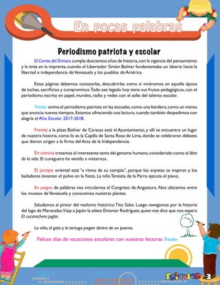 3
Periodismo patriota y escolar
	
	 El Correo del Orinoco cumple doscientos años de historia,con la vigencia del pensamiento
y la tinta en la imprenta, cuando el Libertador Simón Bolívar fundamentaba un ideario hacia la
libertad e independencia deVenezuela y los pueblos de América.
	 Estas páginas debemos conocerlas, descubrirlas como si viviéramos en aquella época
de luchas, sacrificios y compromisos.Todo ese legado hoy tiene sus frutos pedagógicos, con el
periodismo escrito en papel, murales, radio y redes con el sello del talento escolar.
	 Tricolor anima el periodismo patriota en las escuelas,como una bandera,como un viento
que anuncia nuevos tiempos.Estamos ofreciendo una lectura,cuando también despedimos con
alegría el Año Escolar 2017-2018.
	 Frente a la plaza Bolívar de Caracas está el Ayuntamiento, y allí se encuentra un lugar
de nuestra historia, como lo es la Capilla de Santa Rosa de Lima, donde se celebraron debates
que dieron origen a la firma del Acta de la Independencia.
	 En ciencia tratamos el interesante tema del genoma humano,considerado como el libro
de la vida. El cunaguaro ha venido a visitarnos.
	 El joropo oriental está “a ritmo de su compás”, porque los arpistas se inspiran y los
bailadores levantan el polvo en la fiesta. La niña Teresita de la Parra ejecuta el piano.
	 En juegos de palabras nos vinculamos al Congreso de Angostura. Nos ubicamos entre
los museos deVenezuela y conocemos nuestras plantas.
	 Saludamos al pintor del realismo histórico Tito Salas. Luego navegamos por la historia
del lago de Maracaibo.Viaja a Japón la atleta Elvismar Rodríguez,quien nos dice que nos espera
El cucarachero juglar.
	 La niña, el gato y la tortuga juegan dentro de un poema.
	 Felices días de vacaciones escolares con nuestras lecturas Tricolor.
 