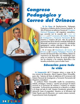 34
Congreso
Pedagógico y
Correo del Orinoco
En las líneas de Decolonización, Pedagogía
Productiva y Didáctica de los Conucos Escolares, el
28 y 29 de junio se realizó en Caracas el V Congreso
Nacional Pedagógico del magisterio venezolano,
que coincidió con la creación del Correo del
Orinoco y el IV aniversario del Sistema Nacional
de Investigación y Formación Permanente de las
maestras y maestros del país. Más de quinientos
representantes de las distintas entidades federales de
Venezuela, participaron con ponencias, actividades
pedagógicas, eventos culturales y debates en las
diecinueve mesas de trabajo del congreso.
En el marco del Bicentenario del Correo del
Orinoco y del Congreso Pedagógico Nacional, el
ministro de Educación Elías Jaua Milano, destaco la
importancia de desarrollar una metodología para
poner en práctica las líneas de acción generadas
por las maestras y los maestros destinadas a las
escuelas productivas y para el saber hacer.
Educación para toda
la vida
La inauguración del V Congreso estuvo a cargo de la
vice ministra de Educación, María Eugenia Piñero Granadillo,
quien dijo: “estamos de fiesta al celebrarse el IV aniversario del
Sistema Nacional de Investigación y Formación Permanente del
Magisterio venezolano”.
La profesora Piñero Granadillo resaltó las características,
método, estrategias, ventajas y aportes que persigue el sistema
nacional en la formación de maestras y maestros en estudios
avanzados. “La formación permanente es un derecho y un deber
a lo largo de toda la vida. Nuestra Constitución garantiza la
educación hasta el pregradoA. Nosotros en el Ministerio del
Poder Popular para la Educación, con nuestro sistema nacional,
lo garantizamos hasta el postgrado”.
 