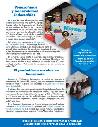 En el acto de cierre, el ministro Elías Jaua
comentó el documento final del V Congreso.
Enfatizó sobre la importancia de diseñar
un plan nacional en función de “avanzar
paulatinamente en los próximos seis años,
para lograr que toda la educación pública
trabaje con el componente de la formación
para saber – hacer, la tecnología, la ciencia y
el trabajo como pensum de estudio”.
Así mismo hizo referencia al Bicentenario
del Correo del Orinoco, impreso que fue fundado
por el Libertador Simón Bolívar. Resaltando una carta del
general Pablo Morillo jefe de los ejércitos españoles dirigida
al Rey, documento que fue interceptado y publicado en la segunda
edición del periódico bolivariano de 1818.
En la misiva, Morillo relata el indomable papel de los venezolanos
durante la Guerra de Independencia en el continente. El ministro Elías
Jaua, después de leer el texto redactado por Morillo hace 200 años,
concluyó orgulloso: “Así somos las venezolanas y los venezolanos:
indomables”.
Venezolanas
y venezolanos
indomables
El periodismo escolar en
Venezuela
Durante el V Congreso Pedagógico, se realizó un homenaje al
Bicentenario del Correo del Orinoco, con una interesante muestra de
periódicos y radios escolares en loa espacios en la Casa Nacional de las
Letras Andrés Bello.
El ministro Elías Jaua y la vice ministra María Eugenia Piñero Granadillo
conocieron las experiencias del periodismo escolar. “Aquí solo vemos
una muestra de los estados Miranda, Vargas y Distrito Capital. Todo
el país cuenta con más de diez mil instituciones que tienen un medio
de comunicación, un periódico impreso o digital, una página web, una
radio”, dijo Jaua.
En el Congreso, igualmente, se hizo un reconocimiento al profesor
tachirense José Armando Durán, ganador del Premio Nacional de
Periodismo Popular 2018. El ministro Jaua afirmó: “Estamos orgullosos. La
educación venezolana tiene su primer Premio Nacional de Periodismo”.
“Estamos
orgullosos. La
educación venezolana
tiene su primer
Premio Nacional de
Periodismo”
DIRECCIÓN GENERAL DE RECURSOS PARA EL APRENDIZAJE
MINISTERIO DEL PODER POPULAR PARA LA EDUCACIÓN
 