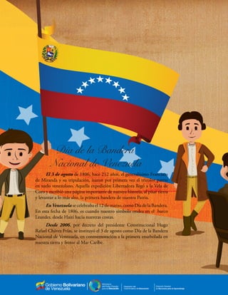 de Recursos para el aprendizaje
Despacho del
Viceministerio de Educación
Dirección General
de Recursos para el Aprendizaje
El 3 de agosto de 1806, hace 212 años, el generalísimo Francisco
de Miranda y su tripulación, izaron por primera vez el tricolor patrio
en suelo venezolano. Aquella expedición Libertadora llegó a la Vela de
Coro y escribió una página importante de nuestra historia, al pisar tierra
y levantar a lo más alto, la primera bandera de nuestra Patria.
En Venezuela se celebraba el 12 de marzo, como Día de la Bandera.
En esta fecha de 1806, es cuando nuestro símbolo ondea en el barco
Leander, desde Haití hacia nuestras costas.
Desde 2006, por decreto del presidente Constitucional Hugo
Rafael Chávez Frías, se instituyó el 3 de agosto como Día de la Bandera
Nacional de Venezuela, en conmemoración a la primera enarbolada en
nuestra tierra y frente al Mar Caribe.
 