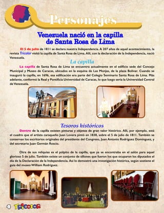 4
Venezuela nació en la capilla
de Santa Rosa de Lima
	 El 5 de julio de 1811 se declara nuestra Independencia. A 207 años de aquel acontecimiento, la
revista Tricolor visitó la capilla de Santa Rosa de Lima. Allí, con la declaración de la Independencia, nació
Venezuela.
La capilla
	 La capilla de Santa Rosa de Lima se encuentra actualmente en el edificio sede del Concejo
Municipal y Museo de Caracas, ubicados en la esquina de Las Monjas, de la plaza Bolívar. Cuando se
inauguró la capilla, en 1696, esa edificación era parte del Colegio Seminario Santa Rosa de Lima. Más
adelante, conformó la Real y Pontificia Universidad de Caracas, lo que luego sería la Universidad Central
de Venezuela.
Tesoros históricos
	Dentro de la capilla existen pinturas y objetos de gran valor histórico. Allí, por ejemplo, está
el cuadro que el artista caraqueño Juan Lovera pintó en 1838, sobre el 5 de julio de 1811. También se
conservan los escritorios originales del presidente del Congreso, Juan Antonio Rodríguez Domínguez, y
del secretario Juan Germán Roscio.
	 Otra de sus reliquias es el púlpito de la capilla, que ya se encontraba en el salón para aquel
glorioso 5 de julio. También existe un conjunto de sillones que fueron los que ocuparon los diputados el
día de la Declaración de la Independencia. Así lo demostró una investigación histórica, según sostiene el
guía del museo William Rodríguez.
 