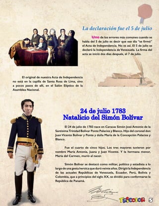 5
La declaración fue el 5 de julio
	Uno de los errores más comunes cuando se
habla del 5 de julio es decir que ese día “se firmó”
el Acta de Independencia. No es así. El 5 de julio se
declaró la Independencia de Venezuela. La firma del
acta se inició dos días después, el 7 de julio.
24 de julio 1783
Natalicio del Simón Bolívar
	 El 24 de julio de 1783 nace en Caracas Simón José Antonio de la
SantísimaTrinidad Bolívar Ponte Palacios y Blanco. Hijo del coronel don
Juan Vicente Bolívar y Ponte y doña María de la Concepción Palacios y
Blanco.
	 Fue el cuarto de cinco hijos. Los tres mayores tuvieron por
nombre María Antonia, Juana y Juan Vicente. Y la hermana menor,
María del Carmen, murió al nacer.
	 Simón Bolívar se destacó como militar, político y estadista a lo
largodeunagestaheroicaqueduróveinteaños.DirigiólaIndependencia
de las actuales Repúblicas de Venezuela, Ecuador, Perú, Bolivia y
Colombia, que a principios del siglo XX, se dividió para conformarse la
República de Panamá.
	 El original de nuestra Acta de Independencia
no está en la capilla de Santa Rosa de Lima, sino
a pocos pasos de allí, en el Salón Elíptico de la
Asamblea Nacional.
 