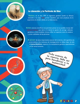 7
La clonación y la Partícula de Dios
Antes, en el año 1997, la ingeniería genética probó su eficacia
clonando a la oveja Dolly, primer mamífero que nace producto de la
experiencia de dividir células en un laboratorio.
Estos avances científicos nos permiten pensar en un posible manejo del
genoma humano, que daría a la ciencia la opción de corregir defectos
genéticos y enfermedades. Incluso, influir en aspectos como la estatura
y otras cualidades de las personas.
A pesar de estos importantes avances de la ciencia y de la genética,las
universidades y los institutos de investigaciones no deben dejar de lado
el tema bioético, respecto a la manipulación genética, especialmente
en los seres humanos.
Todo avance de
la ciencia debe ser
para beneficiar a la
humanidad
 
