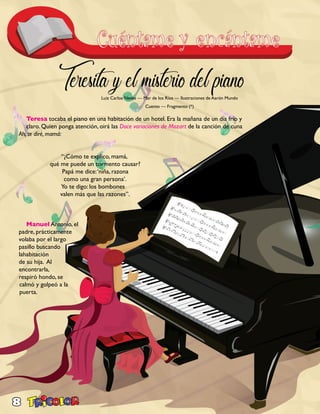 8
Teresita y el misterio del piano
Teresa tocaba el piano en una habitación de un hotel. Era la mañana de un día frío y
claro. Quien ponga atención, oirá las Doce variaciones de Mozart de la canción de cuna
Ah, te diré, mamá:
		
		 “¿Cómo te explico, mamá,
	 qué me puede un tormento causar?
	 Papá me dice:‘niña, razona
	 como una gran persona’.
	 Yo te digo: los bombones
	 valen más que las razones”.
Manuel Antonio, el
padre, prácticamente
volaba por el largo
pasillo buscando
lahabitación
de su hija. Al
encontrarla,
respiró hondo, se
calmó y golpeó a la
puerta.
Luiz Carlos Neves — Mar de los Ríos — Ilustraciones de Aarón Mundo
Cuento — Fragmento (*)
 