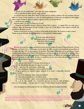 9
—¿Quién es? ¿Se puede saber? ¿No oyen que estoy trabajando?
—Es tu papá,Teresa.Abre, que te tengo noticias…
La rabiosa,ahora sin rabia,abrió.Papá Carreño entró,la abrazó y bailaron.Él,muy contento,ella,sin
saber el motivo. Como tampoco es cosa de andarle poniendo condiciones a la alegría, la niña bailaba
más y mejor.Tumbaron algunos objetos, regaron el piso con las partituras.
—¿Qué te pasa, papá?
Manuel suelta a su hija y la sienta en un sofá.
—Después de Filadelfia, fuimos a Boston, Nueva York, y ahora… la capital. Pero no creas que a
cualquier lugar de Washington.Te han invitado a tocar en la Casa Blanca. Nos espera la familia del
presidente Abraham Lincoln.
Ambos se acercaron al piano y tocaron la Parranda de San Pedro de Guatire a cuatro manos.
Teresa se sentó del lado derecho del piano, su pie izquierdo usaba el pedal:
“Con la cotiza dale al terrón
vuélvelo polvo sin compasión.
Dale pisón, dale al terrón
dale pisón, dale ¡yaaa!”
Bueno sería que los viajes acontecieran como uno los imagina.El viaje de ManuelAntonio yTeresa
Carreño de Nueva York a Washington, en el otoño de 1863, tuvo las incomodidades presumibles de
un vagón del siglo XIX en plena guerra de secesión. Muy elegante el vagón, eso sí: grandes cortinajes,
madera pulida, vidrios esmerilados. Manuel Antonio leía los periódicos con fotos de los ferrocarriles y
del conflicto para acabar con la esclavitud.Teresa practicaba en un teclado de madera,con las 88 notas
del piano, apoyado en sus piernas.Al lado, un cuaderno con las cinco líneas del pentagrama, donde la
pequeña iba escribiendo las notas musicales.
—¿Por qué no vino mamá? ¿Y el resto de la familia?
—Por las dificultades del viaje. Es la guerra, mi niña.
—Ah… qué maravilla sería tener a todos aquí.
—Es muy complicado desplazar a toda la familia,Teresita.
—Ninguna guerra me impedirá seguir tocando. Ya lo verás —respondió mientras
seguía tocando.
—Ya veo, ni de componer. ¿Qué estas escribiendo?
—Un vals; estoy pensando en mi profesor, Louis.
—Ah, Louis Gottschalk… quien nunca creyó en los niños prodigio.
—Sí, y yo le dije cuando nos conocimos que yo no era un niño prodigio,
sino una niña prodigio… una que sabe de música.Y hasta ¡bravo! me gritó el profe.
Las carcajadas de ambos pusieron fin a la conversa y Teresa se quedo dormida.
(*) La obra del escritor Luiz Carlos Neves, Teresita y el misterio del piano, es una edición del Teatro Teresa Carreño, como un
aporte a la literatura infantil venezolana,al honrar los 100 años del fallecimiento de la celebrada pianistaTeresa Carreño.El presidente
de la FundaciónTeatroTeresa Carreño, Gustavo Arreaza Monserrat, al referirse a esta obra literaria, dice lo siguiente:“Nos sentimos
felices por compartir con nuestras niñas y nuestros niños, ya que con seguridad se acercarán a la vida de la artista”.
 