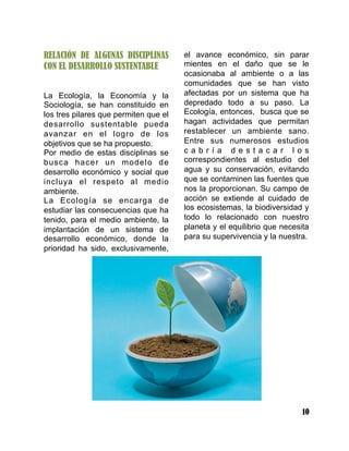 10
RELACIÓN DE ALGUNAS DISCIPLINAS
CON EL DESARROLLO SUSTENTABLE
La Ecología, la Economía y la
Sociología, se han constituido en
los tres pilares que permiten que el
desarrollo sustentable pueda
avanzar en el logro de los
objetivos que se ha propuesto.
Por medio de estas disciplinas se
busca hacer un modelo de
desarrollo económico y social que
incluya el respeto al medio
ambiente.
La Ecología se encarga de
estudiar las consecuencias que ha
tenido, para el medio ambiente, la
implantación de un sistema de
desarrollo económico, donde la
prioridad ha sido, exclusivamente,
el avance económico, sin parar
mientes en el daño que se le
ocasionaba al ambiente o a las
comunidades que se han visto
afectadas por un sistema que ha
depredado todo a su paso. La
Ecología, entonces, busca que se
hagan actividades que permitan
restablecer un ambiente sano.
Entre sus numerosos estudios
c a b r í a d e s t a c a r l o s
correspondientes al estudio del
agua y su conservación, evitando
que se contaminen las fuentes que
nos la proporcionan. Su campo de
acción se extiende al cuidado de
los ecosistemas, la biodiversidad y
todo lo relacionado con nuestro
planeta y el equilibrio que necesita
para su supervivencia y la nuestra.
 