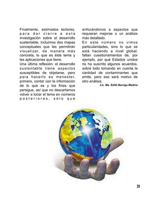 21
Finalmente, estimados lectores,
p a r a d a r c i e r r e a e s t a
investigación sobre el desarrollo
sustentable, incluimos dos mapas
conceptuales que les permitirán
visualizar, de manera más
concreta, lo que es éste tema y
las aplicaciones que tiene.
Una última reflexión: el desarrollo
sustentable tiene aspectos
susceptibles de objetarse, pero
para hacerlo es menester,
primero, contar con la información
de lo que es y los fines que
persigue, así que no descartamos
volver a tocar el tema en números
p o s t e r i o r e s , s ó l o q u e
enfocándonos a aspectos que
requieran mejoras o un análisis
más detallado.
En este número no vimos
particularidades, sino lo que se
está haciendo a nivel global;
faltan cuestionamientos de, por
ejemplo, por qué Estados unidos
no ha suscrito algunos acuerdos,
sobre todo tomando en cuenta la
cantidad de contaminantes que
emite, pero eso será motivo de
otro análisis.
Lic. Ma. Edith Barriga Medina
 