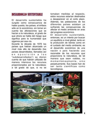 4
El desarrollo sustentable ha
surgido como consecuencia de
haber puesto, los países, el énfasis
sólo en lo económico, sin tomar en
cuenta las afectaciones que se
hacían a la naturaleza, al grado de
que ahora se habla del riesgo que
significa para la humanidad que
sigamos por esa vía.
Durante la década de 1970 los
países que habían alcanzado un
nivel más alto de desarrollo (los
países desarrollados, llamados así
e n o p o s i c i ó n a l o s
“subdesarrollados”) se dieron
cuenta de que habían utilizado de
manera intensiva los recursos
proporcionados por la naturaleza;
a tal grado de que, si no se
tomaban medidas al respecto,
estos recursos estarían destinados
a desaparecer en el corto plazo.
Además, las poblaciones de los
diferentes países estaban ya
sufriendo las consecuencias de
afectar el medio ambiente en aras
del progreso económico.
E l d e s a r r o l l o s u s t e n t a b l e ,
entonces, es un intento por buscar
un equilibrio a nivel global, tanto en
la producción de bienes como en
el cuidado del medio ambiente; es
el desarrollo económico de una
nación o país haciendo uso
razonable de los recursos que
proporciona la naturaleza, de tal
manera que sean viables, no
m o m e n t á n e a m e n t e , s i n o
perpetuamente. Sus bases han de
ser tanto científicas como
tecnológicas.
 