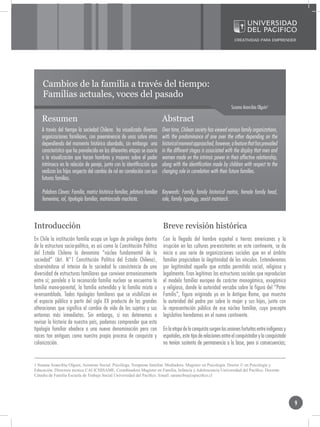 Cambios de la familia a través del tiempo:
    Familias actuales, voces del pasado
                                                                                                                    Susana Arancibia Olguín1

    Resumen                                                                Abstract
    A través del tiempo la sociedad Chilena ha visualizado diversas        Over time, Chilean society has viewed various family organizations,
    organizaciones familiares, con preeminencia de unas sobre otras        with the predominance of one over the other depending on the
    dependiendo del momento histórico abordado, sin embargo una            historical moment approached, however, a feature that has prevailed
    característica que ha prevalecido en las diferentes etapas se asocia   in the different stages is associated with the display that men and
    a la visualización que hacen hombres y mujeres sobre el poder          women made on the intrinsic power in their affective relationship,
    intrínseco en la relación de pareja, junto con la identificación que   along with the identification made by children with respect to the
    realizan los hijos respecto del cambio de rol en correlación con sus   changing role in correlation with their future families.
    futuras familias.

    Palabras Claves: Familia, matriz histórica familiar, jefatura familiar Keywords: Family, family historical matrix, female family head,
    femenina, rol, tipología familiar, matriarcado machista.               role, family typology, sexist matriarch.



Introducción                                                               Breve revisión histórica
En Chile la institución familia ocupa un lugar de privilegio dentro        Con la llegada del hombre español a tierras americanas y la
de la estructura socio-política, es así como la Constitución Política      irrupción en las culturas pre-existentes en este continente, se da
del Estado Chileno la denomina “núcleo fundamental de la                   inicio a una serie de organizaciones sociales que en el ámbito
sociedad” (Art. N°1 Constitución Política del Estado Chileno),             familiar propiciaban la ilegitimidad de los vínculos. Entenderemos
observándose al interior de la sociedad la coexistencia de una             por legitimidad aquello que estaba permitido social, religiosa y
diversidad de estructuras familiares que conviven armoniosamente           legalmente. Eran legítimas las estructuras sociales que reproducían
entre sí; paralela a la reconocida familia nuclear se encuentra la         el modelo familiar europeo de carácter monogámico, exogámico
familia mono-parental, la familia extendida y la familia mixta o           y religioso, donde la autoridad versaba sobre la figura del “Pater
re-ensamblada. Todas tipologías familiares que se visibilizan en           Familis”, figura originada ya en la Antigua Roma, que muestra
el espacio público a partir del siglo XX producto de las grandes           la autoridad del padre por sobre la mujer y sus hijos, junto con
alteraciones que significa el cambio de vida de los sujetos y sus          la representación pública de ese núcleo familiar, cuyo precepto
entornos más inmediatos. Sin embargo, si nos detenemos a                   legislativo heredamos en el nuevo continente.
revisar la historia de nuestro país, podemos comprender que esta
tipología familiar obedece a una nueva denominación pero con               En la etapa de la conquista surgen las uniones fortuitas entre indígenas y
raíces tan antiguas como nuestro propio proceso de conquista y             españoles, este tipo de relaciones entre el conquistador y la conquistada
colonización.                                                              no tenían sustento de permanencia a la base, pero si consecuencias;


1 Susana Arancibia Olguín, Asistente Social. Psicóloga. Terapeuta familiar. Mediadora. Magister en Psicología. Doctor © en Psicología y
Educación. Directora técnica CAI ICHISAME. Coordinadora Magíster en Familia, Infancia y Adolescencia Universidad del Pacífico. Docente
Cátedra de Familia Escuela de Trabajo Social Universidad del Pacífico. Email: sarancibia@upacifico.cl




                                                                                                                                                        9
 