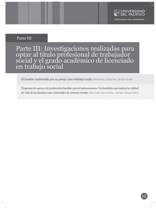 Parte III

Parte III: Investigaciones realizadas para
optar al título profesional de trabajador
social y el grado académico de licenciado
en trabajo social
  El hombre maltratado por su pareja: una realidad oculta (Marisol Aravena, Betzabe Flores, Ana María González)


  Programa de apoyo a la producción familiar para el autoconsumo: Un beneficio que mejora la calidad
  de vida de las familias más vulnerables de sectores rurales (Marco Fuentes, Francisco Martínez, Carla Meza, Margarita Peñaloza)




                                                                                                                                    115
 