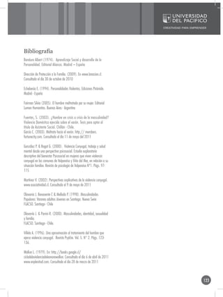 Bibliografía
Bandura Albert (1974). Aprendizaje Social y desarrollo de la
Personalidad. Editorial Alianza. Madrid – España

Dirección de Protección a la Familia. (2009). En www.lanacion.cl.
Consultada el día 30 de octubre de 2010

Echeberúa E. (1994). Personalidades Violentas. Ediciones Pirámide.
Madrid - España

Fairman Silvia (2005). El hombre maltratado por su mujer. Editorial
Lumen Humanitas. Buenos Aires - Argentina

Fuentes, S. (2003). ¿Hombre en crisis o crisis de la masculinidad?
Violencia Doméstica ejercida sobre el varón. Tesis para optar al
título de Asistente Social. Chillán - Chile.
García C. (2003). Maltrato hacia el varón. http:// members.
fortunecity.com. Consultada el día 11 de mayo del 2011

González P. & Rogat G. (2000). Violencia Conyugal, trabajo y salud
mental desde una perspectiva psicosocial. Estudio exploratorio
descriptivo del bienestar Psicosocial en mujeres que viven violencia
conyugal en las comunas de Valparaíso y Viña del Mar, en relación a su
situación familiar. Revista de psicología de Valparaíso Nº1. Págs. 97-
115

Martínez V. (2002). Perspectivas explicativas de la violencia conyugal.
www.asociatividad.cl. Consultada el 9 de mayo de 2011

Olavarría J. Benavente C & Mellado P. (1998). Masculinidades
Populares: Varones adultos Jóvenes en Santiago. Nueva Serie
FLACSO. Santiago - Chile

Olavarría J. & Parrini R. (2000). Masculinidades, identidad, sexualidad
y familia.
FLACSO. Santiago - Chile.

Villela A. (1996). Una aproximación al tratamiento del hombre que
ejerce violencia conyugal. Revista Psykhe. Vol. 5. N° 2. Págs. 123-
136.

Walker L. (1979). En: http://books.google.cl/
ciclodelaviolenciadeleonorewalker. Consultada el día 6 de abril de 2011
www.enplenitud.com. Consultada el día 28 de marzo de 2011



                                                                          123
 
