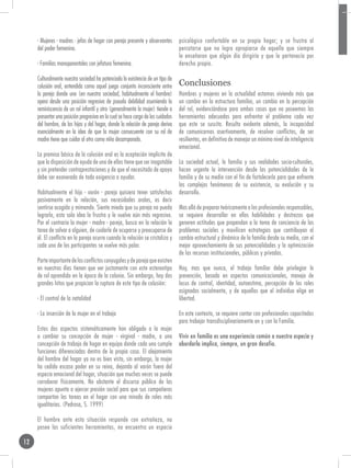 - Mujeres - madres - jefas de hogar con pareja presente y observantes        psicológico confortable en su propio hogar; y se frustra al
     del poder femenino.                                                          percatarse que no logra apropiarse de aquello que siempre
                                                                                  le enseñaron que algún día dirigiría y que le pertenecía por
     - Familias monoparentales con jefatura femenina.                             derecho propio.

     Culturalmente nuestra sociedad ha potenciado la existencia de un tipo de
     colusión oral, entendida como aquel juego conjunto inconsciente entre        Conclusiones
     la pareja donde uno (en nuestra sociedad, habitualmente el hombre)           Hombres y mujeres en la actualidad estamos viviendo más que
     opera desde una posición regresiva de pseudo debilidad asumiendo la          un cambio en la estructura familiar, un cambio en la percepción
     reminiscencia de un rol infantil y otro (generalmente la mujer) tiende a     del rol, evidenciándose para ambos casos que no poseemos las
     presentar una posición progresiva en la cual se hace cargo de los cuidados   herramientas adecuadas para enfrentar el problema cada vez
     del hombre, de los hijos y del hogar, donde la relación de pareja deriva     que este se suscita. Resulta evidente además, la incapacidad
     esencialmente en la idea de que la mujer consecuente con su rol de           de comunicarnos asertivamente, de resolver conflictos, de ser
     madre tiene que cuidar al otro como niño desamparado.                        resilientes, en definitiva de manejar un mínimo nivel de inteligencia
                                                                                  emocional.
     La premisa básica de la colusión oral es la aceptación implícita de
     que la disposición de ayuda de uno de ellos tiene que ser inagotable         La sociedad actual, la familia y sus realidades socio-culturales,
     y sin pretender contraprestaciones y de que el necesitado de apoyo           hacen urgente la intervención desde las potencialidades de la
     debe ser exonerado de toda exigencia a ayudar.                               familia y de su medio con el fin de fortalecerla para que enfrente
                                                                                  los complejos fenómenos de su existencia, su evolución y su
     Habitualmente el hijo - varón - pareja quisiera tener satisfechas            desarrollo.
     pasivamente en la relación, sus necesidades orales, es decir
     sentirse acogido y mimando. Siente miedo que su pareja no pueda              Mas allá de preparar teóricamente a los profesionales responsables,
     lograrlo, esta sola idea lo frustra y le vuelve aún más regresivo.           se requiere desarrollar en ellos habilidades y destrezas que
     Por el contrario la mujer - madre - pareja, busca en la relación la          generen actitudes que propendan a la toma de conciencia de los
     tarea de salvar a alguien, de cuidarle de ocuparse y preocuparse de          problemas sociales y movilicen estrategias que contribuyan al
     él. El conflicto en la pareja ocurre cuando la relación se cristaliza y      cambio estructural y dinámico de la familia desde su medio, con el
     cada uno de los participantes se vuelve más polar.                           mejor aprovechamiento de sus potencialidades y la optimización
                                                                                  de los recursos institucionales, públicos y privados.
     Parte importante de los conflictos conyugales y de pareja que existen
     en nuestros días tienen que ver justamente con este estereotipo              Hoy, mas que nunca, el trabajo familiar debe privilegiar la
     de rol aprendido en la época de la colonia. Sin embargo, hay dos             prevención, basada en aspectos comunicacionales, manejo de
     grandes hitos que propician la ruptura de este tipo de colusión:             locus de control, identidad, autoestima, percepción de los roles
                                                                                  asignados socialmente, y de aquellos que el individuo elige en
     - El control de la natalidad                                                 libertad.

     - La inserción de la mujer en el trabajo                                     En este contexto, se requiere contar con profesionales capacitados
                                                                                  para trabajar transdisciplinariamente en y con la Familia.
     Estos dos aspectos sistemáticamente han obligado a la mujer
     a cambiar su concepción de mujer - virginal - madre, a una                   Vivir en familia es una experiencia común a nuestra especie y
     concepción de trabajo de hogar en equipo donde cada uno cumple               abordarla implica, siempre, un gran desafío.
     funciones diferenciadas dentro de la propia casa. El alejamiento
     del hombre del hogar ya no es bien visto, sin embargo, la mujer
     ha cedido escaso poder en su reino, dejando al varón fuera del
     espacio emocional del hogar, situación que muchas veces se puede
     corroborar físicamente. No obstante el discurso público de las
     mujeres apunta a ejercer presión social para que sus compañeros
     compartan las tareas en el hogar con una mirada de roles más
     igualitarios. (Pedrosa, S. 1999)

     El hombre ante esta situación responde con extrañeza, no
     posee las suficientes herramientas, no encuentra un espacio

12
 