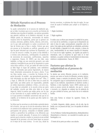 Método Narrativo en el Proceso                                   técnicas narrativas, se plantean dos tipos de reglas, las que
                                                                 sirven de ayuda al mediador para cumplir su rol objetivo y
de Mediación                                                     neutral.
Se puede contextualizar en el proceso de mediación que,
por un lado, lo primero que se ve y escucha son historias de     1. Reglas Constitutivas
individuos que consultan al mediador, con matices personales
que generan conflictos en la dinámica relacional, las que        2. Reglas regulativas
reflejan pautas de interacción, estructuradas de manera
recíproca entre los disputantes, pautas que se generan con       En ambos casos se utilizan para interpretar la realidad de las partes;
acciones, omisiones, palabras, hechos, silencios, entre otros,   en el caso de las constitutivas, se espera que la interpretación sea
con lo que cada participante se vuelve co-constructor del        sobre la base de reglas consensualmente compartidas entre las
tipo de historia que se lleva a mediar; historia que para        partes. Estas reglas que dan significado son individuales, particulares
ese proceso ya ha desatado un conflicto, generado por el         de cada individuo y dependen de la vida, contextos y culturas de
tipo de pauta relacional que sostienen los disputantes y en      estos, transformándolos de una manera específica de interpretar.
el caso de concurrir a mediar, las partes se han definido a      En el caso de las reglas regulativas, son aquellas que pautan la
si mismas como adversarias, contribuyendo a la producción        interrelación, estas se encuentran de igual modo en el nivel
de narraciones de acusaciones, justificaciones, reproches        individual, y se pueden contribuir al mantenimiento de interacciones
y negaciones (Suares, M. 2002); por otro lado, como              simétricas o complementarias. (Suares, M. 2002)
mediador, se llega con una convicción personal y por ende
subjetiva e inevitable de que uno de los disputantes es quien
causa dicho conflicto, el cual, por medio del relato de éstos    Factores que afectan la
se debe llegar al origen del problema; como mediadores
“estamos entrenados para pensar lógicamente, de manera
                                                                 subjetividad en el proceso de
lineal, detectando consecuencias de causa y efecto. Y eso        mediación
nos lleva muchas veces, a escuchar las historias de las          Se plantea que existen diferentes procesos en la mediación,
partes buscando <la verdad>, que generalmente pensamos,          procesos que varían en función de diferentes corrientes teóricas,
está relacionado con algo que alguien hizo mal” (Díaz, F.        modelos, campos y contextos de aplicación (Suares, M. 2005).
y Tapia, G. 2006:58) con esto se debe tener en cuenta de         Por consiguiente surge el cuestionamiento del proceso correcto a
igual modo, que ambas partes son responsables, pudiendo          seguir en una mediación, especialmente en temáticas sociales y
ser ambas impresiones verdaderas o falsas, y en este caso,       familiares; a estas inquietudes, Suarez (2005) plantea que no
lo que debe ser primordial, es la escucha activa por parte       existe un proceso correcto de mediación, sino que lo correcto
del mediador, escucha que debe estar dada en un lugar            o incorrecto, va a depender en cualquier tipo de mediación de
imparcial, desde la premisa que ambas partes son las que         una gran cantidad de factores, pero mucho más en la mediación
se han construido en su propia realidad que los vincula, y       familiar.
es la que permite al mediador concentrarse más que en un
culpable, en la dinámica de las pautas que ellos repiten en      Entre estos factores se incluyen los siguientes (Suares, M.
su interacción.                                                  2005:243)

Se infiere que las narrativas no solo brindan contenido dentro   · La familia: Integrantes, edades, géneros, ciclo de vida, tipo de
de la historia, sino que en el acto de externalizar dentro de    familia; con o sin presencia de hijos, con o sin episodios de violencia
un contexto en la mediación insta y permite que las personas     familiar, etc.
participantes del proceso, incluyendo al mediador puedan
cosificar y personificar los problemas o las diferencias que     · El o los Problemas: Familias Monoproblemáticas, Multiproblemáticas
impiden un acuerdo adecuado. El proceso de la mediación          (Generalmente en divorcios), con necesidad de acuerdos para ser
permite que la situación a mediar se convierta en una entidad    homologados o no.
separada de las personas y de esta forma lograr un proceso
en el mejor de los casos exitoso. En este caso, desde las        · El interés de las partes por arribar a una solución.

                                                                                                                                           17
 