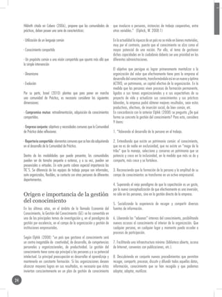 Hildreth citado en Cabero (2006), propone que las comunidades de            que involucre a personas, instancias de trabajo cooperativo, entre
     prácticas, deben poseer una serie de características:                       otras variables.” (Elphick, W. 2008:1)

     - Utilización de un lenguaje común                                          En la actualidad la riqueza de un país no se mide en bienes materiales,
                                                                                 muy por el contrario, puesto que el conocimiento se alza como el
     - Conocimiento compartido                                                   mayor potencial de una nación. Por ello, el tema de gestionar
                                                                                 dichas capacidades en la ciudadanía debería ser una prioridad en las
     - Un propósito común o una visión compartida que apunta más allá que        diferentes administraciones.
     la simple intervención
                                                                                 El objetivo que persigue es lograr primeramente mentalizar a la
     - Dinamismo                                                                 organización del valor que efectivamente tiene para la empresa el
                                                                                 desarrollo del conocimiento, transformándolo así en un nuevo y óptimo
     - Evolución                                                                 ACTIVO, un patrimonio, un capital efectivo de la organización. En la
                                                                                 medida que las personas viven procesos de formación permanente,
     Por su parte, Israel (2010) plantea que para poner en marcha                ligados a sus tareas organizacionales y a sus expectativas de su
     una comunidad de Práctica, es necesario considerar las siguientes           proyecto de vida y actualizan sus conocimientos y sus prácticas
     dimensiones:                                                                laborales, la empresa podrá obtener mejores resultados, sean estos
                                                                                 productivos, afectivos, de inserción social, de bien común, etc.
     · Compromiso mutuo: retroalimentación, adquisición de conocimientos         En concordancia con lo anterior Elphik (2008) se pregunta ¿De qué
     compartidos.                                                                forma se concreta la gestión del conocimiento? Para esto, considera
                                                                                 9 ítems:
     · Empresa conjunta: objetivos y necesidades comunes que la Comunidad
     de Práctica debe reflexionar.                                               1. “Valorando el desarrollo de la persona en el trabajo.

     · Repertorio compartido: elementos comunes que se han ido adquiriendo       2. Entendiendo que existe un patrimonio común: el conocimiento,
     en el desarrollo de la Comunidad de Práctica.                               que no es de nadie en exclusividad, que no existe un “mago de la
                                                                                 tribu” que lo maneja, selecciona y conserva un patrimonio que se
     Dentro de las modalidades que puede presentar, las comunidades              potencia y crece en la inclusividad, en la medida que más se da y
     pueden ser de tamaño pequeño o extenso, y a su vez, pueden ser              comparte, más crece y se fortalece.
     presenciales o virtuales. En este punto cobran especial importancia las
     TIC`S. Se diferencia de los equipos de trabajo porque son informales,       3. Reconociendo que la formación de la persona y la amplitud de su
     auto organizados, flexibles, se contacta con otras personas de diferentes   campo de conocimientos se transforma en un activo empresarial.
     departamentos.
                                                                                 4. Superando el viejo paradigma de que la capacitación es un gasto,
                                                                                 por la nueva conceptualización de que efectivamente es una inversión,
     Origen e importancia de la gestión                                          no sólo en las personas, sino en la gestión directa de la empresa.
     del conocimiento                                                            5. Socializando la experiencia de recoger y compartir diversas
     En los últimos años, en el ámbito de la llamada Economía del                fuentes de información.
     Conocimiento, la Gestión del Conocimiento (GC) se ha convertido en
     uno de los principales temas de investigación y, en el paradigma de         6. Liberando las “aduanas” internas del conocimiento, posibilitando
     gestión por excelencia, en el campo de la organización y gestión de         nuevos accesos al conocimiento al interior de la organización. Que
     instituciones empresariales.                                                cualquier persona, en cualquier lugar y momento pueda acceder a
                                                                                 procesos de participación.
     Según Elphik (2008) “un país que gestiona el conocimiento será
     un centro inagotable de creatividad, de desarrollo, de competencias         7. Facilitando una infraestructura mínima (biblioteca abierta, acceso
     personales y organizacionales, de productividad. La gestión del             de Internet, convenios con publicaciones, etc.).
     conocimiento tiene como eje principal a las personas y a su potencial
     intelectual. La principal preocupación es desarrollar el aprendizaje y      8. Descubriendo en conjunto nuevos procedimientos que permitan
     mantenerlo en constante formación. Si las organizaciones desean             recoger, compartir, procesar, discutir y difundir todos aquellos datos,
     alcanzar mayores logros en sus resultados, es necesario que éstas           información, conocimiento que se han recogido y que podemos
     inviertan conscientemente en un plan de gestión de conocimiento             adoptar, adaptar, reutilizar.

24
 