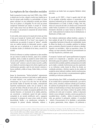 La ruptura de los vínculos sociales                                         posmodernos que tienden hacia una progresiva hibridación cultural,
                                                                                 entre otros.
     Desde la perspectiva de autores como Castel (2004) y Karsz (2004)
     se advierte que el uso laxo, coloquial y muchas veces simplista que se      De acuerdo con Gil (2002), si hasta la segunda mitad del siglo
     hace del concepto puede invisibilizar sus particularidades o al menos       XX, las sociedades occidentales modernas se caracterizaban por la
     generar confusiones con otras problemáticas asociadas pero distintas        importancia fundamental que las instituciones sociales, representadas
     como son la pobreza y la desigualdad. Por esta razón una primera            fundamentalmente en el Estado, la familia, el trabajo, entre otras,
     consideración fundamental para abordar el concepto de “exclusión            tenían en la consecución del orden y la cohesión social, la transición del
     social” implica avanzar hacia una definición clara, precisa y sintética     modelo fordista al posfordista en las sociedades capitalistas aparece
     del concepto, la cual promueva la comprensión del contexto histórico        directamente relacionada con nuevas formas de constitución de “lo
     de su producción.                                                           social”, donde predominan las tendencias hacia la individualización, la
                                                                                 liberalización y la fluidez social.
     En este sentido, existe consenso en la mayoría de los textos que tratan
     el tema que el concepto de “exclusión social” comienza a utilizarse         Estas tendencias evidentemente conllevan beneficios y perjuicios. Si
     a mediados de la década del 70 en Francia3 como respuesta a las             hasta mediados del siglo XX las instituciones sociales condicionaban
     insatisfacciones que generaba el concepto de “pobreza”, entendida           y resguardaban fuertemente el desarrollo de la individualidad, durante
     como una condición particular de determinadas personas o grupos             las últimas tres décadas en las sociedades capitalistas los individuos
     sociales pero que no profundizaba en el contexto más amplio de              ganan en autonomía y libertad al momento de conformar su identidad,
     las relaciones sociales y la distribución de los bienes y recursos de la    responder a sus necesidades y definir sus expectativas y deseos. Sin
     sociedad.                                                                   embargo, esa mayor autonomía y libertad roza permanentemente con
                                                                                 una mayor desprotección y aislamiento social.
     Tal fecha de referencia no constituye simplemente un dato anecdótico
     sino que enmarca el período de transición, propio de las sociedades         El concepto de “exclusión social” apunta específicamente al progresivo
     capitalistas, desde un modelo de sociedad de carácter fordista hacia        aumento de la desprotección y aislamiento social que afecta a
     otro de carácter posfordista. Es bajo dicho contexto que el concepto de     determinados grupos de la población. Se define como una problemática
     “exclusión social” comienza a usarse de manera recurrente y prolífica       característica de las sociedades capitalistas contemporáneas en la medida
     con el objetivo de caracterizar algunos de los efectos negativos que las    que las rápidas y aceleradas transformaciones que éstas experimentan
     transformaciones generadas a partir de esta transición comienzan a          en sus instituciones sociales durante las últimas tres décadas son
     hacerse manifiestos y visibles en Europa, Estados Unidos y en el resto      consideradas particulares y distintivas respectos de otros modelos de
     del mundo.                                                                  sociedad de carácter tradicional o totalitario, donde las transformaciones
                                                                                 sociales siguen un ritmo más lento o son permanentemente vigiladas o
     Aunque las denominaciones “fordista/posfordista” originariamente            controladas por instituciones predominantes.
     fueron utilizados para caracterizar el paso desde un modelo productivo
     de carácter industrial a otro sustentado en la información y las            A juicio de Gacitúa y Davis (2000), en el entendido que las instituciones
     comunicaciones, con el paso de los años éstos han sido utilizados           de una sociedad están en permanente transformación, y por ende los
     para describir modelos de desarrollo más amplios, contextualizando          valores, normas, costumbres y tradiciones culturales que la constituyen,
     importantes transformaciones sociales como por ejemplo la cesión            las condiciones de participación de los sujetos individuales o colectivos
     por parte del Estado al Mercado de buena parte de sus atribuciones          también van transformándose en el tiempo. Bajo la perspectiva de estos
     reguladoras dentro de la sociedad, una progresiva globalización de los      autores, la exclusión social articula e involucra tres grandes ámbitos
     mercados financieros y la tercerización de los modelos productivos,         constitutivos de la vida social: el económico - relativo a la deprivación
     una concentración y centralización espacial del poder económico             material y acceso restringido a mercados y servicios que garanticen las
     acompañada de una marcada estratificación social y segregación              necesidades básicas -; el político - relativo a la ausencia de derechos
     socioespacial, la emergencia de nuevos actores sociales de carácter         civiles que garanticen la participación ciudadana-; el sociocultural
     descentralizado, flexibles y con reivindicaciones contingentes, la          - referido al desconocimiento de las identidades y particularidades
     convergencia de patrones culturales tradicionales, modernos y               de género, generacionales, étnicas, religiosas o las preferencias o


     3 Distintos autores coinciden en señalar al francés René Lenoir en su obra Les Exclus, Un Français Sur Dix del (Paris: Seuil, 1974) como el
     primer autor que utiliza el concepto de “exclusión social” para referirse a la situación que afecta a las personas más desfavorecidas socialmente.
     Ver en: Estivill, (2003), Karsz (2004), Subirats (2006), entre otros.
     4 Para Gacitúa y Davis la “exclusión social” se define como “ la imposibilidad de un sujeto o grupo social para participar efectivamente a nivel
     económico, social, cultural, político e institucional” (2000: 12).



30
 