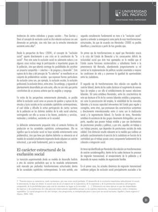 tendencias de ciertos individuos y grupos sociales -. Para Gacitúa y         segunda consideración fundamental en tono a la “exclusión social”
Davis el concepto de exclusión social no dice relación exclusiva con una     apunta a entender su emergencia como parte de esas transformaciones
dimensión en particular, sino más bien con la estrecha interrelación         estructurales, las que de acuerdo con Hérnández (2008) es posible
existente entre ellas4.                                                      identificar y caracterizar a partir de tres grandes ejes.

Desde la perspectiva de Karsz (2004), el concepto de “exclusión              Un primer eje de transformaciones es aquel que Hernández asocia
social” apunta directamente a una crisis en la constitución de “lo           a la crisis del Estado de Bienestar y los consecuentes déficits de
social”. Para este autor la exclusión social no solamente reduce y en        inclusividad social que éste trae aparejados en la medida que el
algunos casos incluso niega la participación a importantes grupos de         Estado asume funciones asistencialistas y subsidiarias frente a la
la población, sino que además restringe las posibilidades de constituir      preeminencia del Mercado, abandonando progresivamente su rol
un proyecto compartido – colectivo – de progreso y desarrollo5. Esta         central en la implementación de políticas sociales orientadas a mejorar
ruptura de la idea y del principio de “lo colectivo” se manifiesta en un     las condiciones de vida y a promover la igualdad de oportunidades
conjunto de problemáticas sociales que expresan formas particulares          entre los ciudadanos.
de exclusión como son, por ejemplo, la exclusión escolar, la exclusión
profesional, la exclusión étnica, entre otras. Sin embargo, y siguiendo el   El segundo eje de transformaciones dice relación con aquellas de
planteamiento desarrollado por este autor, ellas no son más que partes       carácter laboral, dentro de las cuales destacan el surgimiento de nuevos
constitutivas de un proceso unitario que las engloba y congrega.             tipos de empleo y con ello el establecimiento de nuevas relaciones
                                                                             laborales. Tal como establece Hernández, entre las características de
En vistas de las perspectivas anteriormente planteadas, es posible           este eje destacan el fin de las carreras laborales estables y progresivas,
definir la exclusión social como un proceso de quiebre y ruptura de los      así como la precarización del empleo, la volubilidad de los mercados
vínculos y lazos sociales en las sociedades capitalistas contemporáneas,     laborales y la escasa capacidad interventora del Estado para regular y
el cual inhibe y dificulta la activa participación de ciertos sectores       corregirlos, entre otras, que promueven dos características sustantivas
de la población en los distintos ámbitos de la vida social colectiva,        y directamente interrelacionadas entre sí como son la dualización
restringiendo con ello su acceso a los bienes, productos y servicios,        social y la segmentación laboral. En función de éstas, Hernández
materiales y simbólicos, existentes en la sociedad.                          establece la existencia de dos grupos claramente distinguibles: por una
                                                                             parte, aquellos que poseen trabajo estable y que son destinatarios
La definición anteriormente propuesta sitúa el contexto histórico de         de prestaciones privadas y públicas, y por otro, aquellos sin trabajo o
producción en las sociedades capitalistas contemporáneas. Ello no            con trabajo precario, que dependen de prestaciones sociales de mala
significa que la exclusión social no haya existido anteriormente como        calidad. Esta distinción resulta relevante en la medida que conlleva un
problemática, sino que tiene por objetivo delimitar su relevancia en el      profundo cuestionamiento al ejercicio de la ciudadanía en función de la
modelo de sociedad actualmente imperante donde adquiere un carácter          centralidad que el trabajo poseía como componente fundamental de la
estructural, y por ende fundamental, para su reproducción.                   cohesión e integración social.

El carácter estructural de la                                                Un tercer eje identificado por Hernández dice relación con transformaciones
                                                                             de carácter sociodemográfico, dentro de las cuales destacan los procesos
exclusión social                                                             de migración transnacional, el envejecimiento de la población y el
La transición experimentada desde un modelo de desarrollo fordista           desarrollo de nuevos modelos de organización familiar.
a otro de carácter posfordista que se ha reseñado anteriormente
está marcada por profundas transformaciones estructurales dentro             En el primer caso, las actuales dinámicas de migración transnacional
de las sociedades capitalistas contemporáneas. En este sentido, una          conllevan peligros de exclusión social principalmente asociadas a las


5 “Nuestra época se caracteriza, suele exclamarse, por una crisis social probada. El desarrollo de la exclusión transforma radicalmente lo social,
lo desconecta, lo deja sin timón: lo social cesa de ser el espacio de la expectativa, de la esperanza y de la promoción (sociales), del progreso
compartido, de la posibilidad para cada cual de encontrar un lugar en la sociedad… […]. Diferencia con otras épocas es que las disparidades
de ingresos y de condiciones de vida parecían relativamente soportables porque se las suponía transitorias, circunstanciales, tarde o temprano
superables. Lo social progresivo de otro tiempo, sino progresista, es reemplazado poco a poco por un social taciturno, lúgubre y hasta regresivo”
(Karsz, 2004: 148).


                                                                                                                                                           31
 
