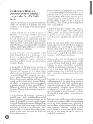 Conclusiones: Hacia una                                                     En términos comprensivos, se alude a perspectivas capaces de reconocer
                                                                                 la importancia fundamental que las personas tienen dentro de estas
     perspectiva crítica, integral y                                             problemática. De esta manera, y junto con las mediciones cuantitativas,
     comprensiva de la Exclusión                                                 resulta necesario también atender a aquellos componentes de carácter
     Social                                                                      cultural y simbólico que dan cuenta de las capacidades o activos que las
                                                                                 personas y sus familias tienen y la manera cómo los utilizan, ya sean
     A lo largo del presente artículo se han formulado cuatro consideraciones    bienes materiales y recursos productivos, así como vínculos y relaciones
     orientadas a la conformación de una perspectiva crítica, integral           sociales de apoyo, entre otras.
     y comprensiva en torno al concepto de “exclusión social” para las
     ciencias sociales.                                                          El desarrollo de perspectivas conceptuales críticos, integrales y
                                                                                 comprensivos en torno a la exclusión social sería beneficioso en la
     La primera consideración indica la necesidad de promover una                medida que permitiría a las ciencias sociales abrir nuevas vías de debate
     definición clara y precisa del concepto, atendiendo a la comprensión de     que aporten a una intervención más efectiva y sostenible en torno
     su contexto histórico de producción. La segunda consideración indica        al tema. En ese sentido, es posible mencionar algunas orientaciones
     reconocer la exclusión social como una problemática estructural de          claves.
     las sociedades capitalistas contemporáneas. La tercera consideración
     indica la comprensión de la exclusión social en su dinámica relacional y    En primer lugar, resulta necesario identificar y caracterizar las distintas
     cotidiana. Por último, una cuarta consideración indica la necesidad de      dimensiones que confluyen en torno a esta problemática, lo cual permita
     atender a su carácter complejo, multidimensional e indisociablemente        detectar a quienes viven o poseen el riesgo de verse enfrentadas a
     relacionado con la pobreza y la desigualdad.                                situaciones exclusión social. De esta manera se logrará identificar
                                                                                 y priorizar con mayor precisión a la población que más necesita los
     Las cuatro consideraciones anteriormente planteadas sin duda                beneficios sociales, caracterizando de forma confiable la condición
     amplían el campo de desarrollo de las ciencias sociales en torno            socioeconómica de las familias y sus vulnerabilidades.
     al tema. En su conjunto, ellas posibilitan la conformación de
     perspectivas conceptuales críticas, integrales y comprensivas que           Asimismo, un enfoque crítico, integral y comprensivo en torno a la
     permita integrar las distintas visiones y experiencias existentes en        exclusión social resulta clave para estimular iniciativas orientadas
     torno a esta problemática.                                                  a promover y fortalecer la conformación de redes de intercambio
                                                                                 académico a nivel nacional e internacional que permitan difundir
     En términos críticos, se alude principalmente a perspectivas con            resultados de investigación y experiencias exitosas de intervención
     la capacidad para dar cuenta de la exclusión social como una                en torno al tema, realizar análisis comparativos de distintas
     “construcción social”, atendiendo tanto a los procesos sociales,            realidades sociales, y promover el desarrollo de nuevos enfoques
     políticos, económicos y culturales que le dan forma, así como también       teóricos y metodológicos que abran nuevos caminos de investigación
     a los agentes sociales que inciden en su reproducción y/o su retroceso.     e intervención.
     Lo anterior adquiere vital importancia en la identificación y análisis de
     distintas problemáticas sociales surgidas bajo la influencia del actual     En continuidad con lo anterior, un enfoque de estas características
     modelo de desarrollo como son la existencia de mercados laborales de        sería beneficioso para tender hacia la promoción y el fortalecimiento
     baja calificación y sus correspondientes formas precarias de inserción      de vínculos y ámbitos de trabajo conjunto entre distintos agentes
     en la estructura ocupacional, el repliegue funcional del Estado, el         sociales pertenecientes tanto al sector público (el Estado y sus distintos
     debilitamiento de instituciones de carácter familiar y comunitario,         organismos de acción), al sector privado, la sociedad civil (a través de
     altos índices de delincuencia, alta deserción escolar, segregación socio-   sus fundaciones, ong’s, centros de innovación y conocimiento, entre
     espacial, entre otras.                                                      otros), así como también las agencias internacionales, las cuales han
                                                                                 sido responsables de otorgarle visibilidad y reconocimiento a estas
     En términos integrales, se alude principalmente a perspectivas con la       problemáticas.
     capacidad de reconocer y abordar la complejidad y multidimensionalidad
     de dicha problemática y su interrelación con otras asociadas, como son      Por último, un enfoque como el descrito sería beneficioso para identificar
     la pobreza y la desigualdad. Si bien muchos de los análisis actualmente     y desarrollar nuevos temas y aristas de debate sobre esta problemática,
     existentes sobre las problemáticas anteriormente abordadas privilegian      como son, por ejemplo, la discusión en torno a la formulación de
     su medición en función de indicadores económicos resulta fundamental        estructuras tributarias más equitativas que permitan financiar políticas
     reconocer que éstos poseen un carácter multidimensional y que se            sociales más efectivas, el fortalecimiento y expansión de las redes de
     representan también en limitaciones en el acceso a bienestar social,        protección social bajo una perspectiva de universalización de derechos,
     formación de capital humano, activos productivos, el ejercicio de           entre otras, las cuales permitan interrumpir los mecanismos de
     derechos ciudadanos, entre otros.                                           reproducción de la exclusión social.

34
 
