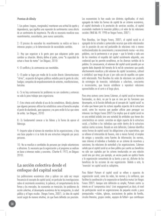 Premisas de Alinsky                                                           Los economistas la han usado con distintos significados: el stock
                                                                                   agregado de todas las formas de capital de un sistema económico,
     1.-Los pobres (negros, marginados) mantienen una actitud de apatía y          el capital destinado a la prestación de servicios sociales, el capital
     dependencia, que significa una represión de sentimientos como efecto          acumulado mediante la inversión pública y el valor de las relaciones
     de un sentimiento de impotencia. Por ello es necesario movilizar esos         sociales (Wall AA. VV. 1998 en Vargas Forero, 2007 ).
     resentimientos, exacerbarlos, pero nunca suavizarlos.
                                                                                   Para Bourdieu, (en Vargas Forero, 2007), el capital social es el
     2.- El proceso de exacerbar los resentimientos se realiza en base a           agregado de los actuales o potenciales recursos que están relacionados
     intereses propios y a la determinación de necesidades sentidas.               con la posesión de una red perdurable de relaciones más o menos
                                                                                   institucionalizadas de conocimiento y reconocimiento mutuo –en otras
     3.- Hay que organizar a la gente para que adquieran poder para                palabras, con la pertenencia a un grupo – que le brinda a cada uno
     cambiar su situación. Alinsky define el poder, como “la capacidad de          de los miembros el respaldo del capital socialmente adquirido, una
     actuar a favor de metas” (en Diéguez, 2010)                                   credencial que les permite acreditarse, en los diversos sentidos de la
                                                                                   palabra. En consecuencia, el volumen del capital social poseído por un
     4.- El conflicto y la controversia son inevitables.                           agente dado depende del tamaño de la red de conexiones que pueda
                                                                                   efectivamente movilizar y del volumen de capital (económico, cultural
     5.- El poder se logra por medio de la acción directa (demostraciones          o simbólico) que tenga de por sí por cada una de aquellas con quien
     “sit-ins”, ocupación de lugares públicos vedados para la gente de color;      está relacionado. Para Bourdieu las redes de relaciones son producto
     huelgas; campañas de empadronamiento de votantes, manifestaciones,            de estrategias de inversión, individuales o colectivas, conscientes
     boicoteo.                                                                     o inconscientes, que buscan establecer o reproducir relaciones
                                                                                   aprovechables en el corto o el largo plazo.
     6.- Si no hay controversia los problemas no son candentes y entonces
     no vale la pena trabajar para organizarse.                                    Para otros autores como James Coleman, el capital social en términos
                                                                                   funcionales, es decir, no por lo que es sino por las funciones que
     7.- Este criterio está referido al uso de las estadísticas. Alinsky plantea   desempeña, es la función definida por el concepto de ‘capital social’ es
     que algunas personas utilizan las estadísticas como el borracho emplea        el valor que tienen para los actores aquellos aspectos de la estructura
     el poste de alumbrado, para apoyarse y no para recibir la luz que viene       social, como los recursos que pueden utilizar para perseguir sus
     de arriba. (en Diéguez, 2010)                                                 intereses (en Vargas Forero 2007) Eso implica que el capital social no
                                                                                   es una entidad aislada sino una variedad de entidades que tienen dos
     8.- Es fundamental conocer a los líderes y la forma de ejercer el             características en común: consisten en algún aspecto de la estructura
     liderazgo.                                                                    social, y facilitan a los individuos que están dentro de la estructura
                                                                                   realizar ciertas acciones. Basado en esta definición, Coleman identifica
     9.- Importa saber el número de miembros de las organizaciones, si hay         varias formas de capital social: las obligaciones y las expectativas, que
     una base popular o si se trata de una estructura integrada por pocas          se refieren al intercambio de favores, más o menos formal; el empleo
     personas.                                                                     de amigos y conocidos como fuentes de información; las normas,
                                                                                   sean internas al individuo o fundadas en un sistema de incentivos y
     10.- No se moviliza a cantidades de personas por simple voluntarismo          sanciones; las relaciones de autoridad y las organizaciones. Coleman
     o altruismo. Es necesario que la organización y el programa se realicen       señala que el capital social es un bien público por cuanto sus beneficios
     en base a intereses reales y concretos. (Chartier R. 1972, en Diéguez         no sólo son captados por los actores involucrados en una relación
     2010).                                                                        social sino por otros; por ejemplo, un vecino puede ser apático frente
                                                                                   a la organización comunitaria de su barrio y aun así, disfrutar de los
                                                                                   beneficios de las acciones de esa organización. Debido a esto, la
     La acción colectiva desde el                                                  ‘inversión’ en capital social es subóptima.
     enfoque del capital social
                                                                                   Para Robert Putnam el capital social se refiere a aspectos de
     Las publicaciones económicas citan y aplican con cada vez mayor               organización social, como las redes, las normas y la confianza, que
     frecuencia el concepto de capital social, en particular las investigaciones   facilitan la coordinación y la cooperación en beneficio mutuo (en Vargas
     sobre el crecimiento económico, la pobreza, el comportamiento de las          Forero 2007). Aunque esta definición es amplia, Putnam centra su
     firmas y los mercados, las economías en transición, los problemas de          interés en el ‘compromiso cívico’ (civic engagement),es decir, el nivel
     acción colectiva, el desempeño económico de los inmigrantes, la salud         de participación social en organizaciones de pequeña escala y poco
     pública y el logro escolar. (Vargas Forero, 2007). La idea de capital         jerarquizadas –clubes, iglesias, asociaciones de padres de familia,
     social surgió de manera intuitiva, sin que fuera definida con precisión.      círculos literarios, grupos corales, equipos de fútbol– que contribuyen

50
 