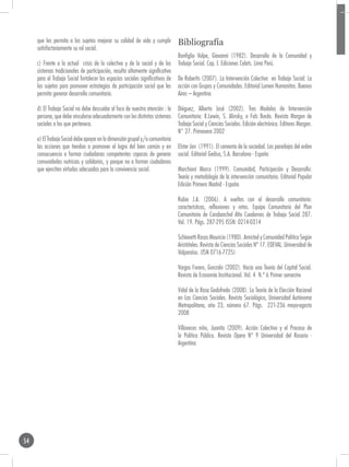 que les permita a los sujetos mejorar su calidad de vida y cumplir          Bibliografía
     satisfactoriamente su rol social.
                                                                                 Bonfiglio Volpe, Giovanni (1982). Desarrollo de la Comunidad y
     c) Frente a la actual crisis de lo colectivo y de lo social y de los        Trabajo Social. Cap. I. Ediciones Celats. Lima Perú.
     sistemas tradicionales de participación, resulta altamente significativo
     para el Trabajo Social fortalecer los espacios sociales significativos de   De Robertis (2007). La Intervención Colectiva en Trabajo Social: La
     los sujetos para promover estrategias de participación social que les       acción con Grupos y Comunidades. Editorial Lumen Humanitas. Buenos
     permita generar desarrollo comunitario.                                     Aires – Argentina

     d) El Trabajo Social no debe descuidar al foco de nuestra atención : la     Diéguez, Alberto José (2002). Tres Modelos de Intervención
     persona, que debe vincularse adecuadamente con los distintos sistemas       Comunitaria: K.Lewin, S. Alinsky, o Fals Borda. Revista Margen de
     sociales a los que pertenece.                                               Trabajo Social y Ciencias Sociales. Edición electrónica. Editores Margen.
                                                                                 N° 27. Primavera 2002
     e) El Trabajo Social debe apoyar en la dimensión grupal y/o comunitaria
     las acciones que tiendan a promover el logro del bien común y en            Elster Jon (1991). El cemento de la sociedad. Las paradojas del orden
     consecuencia a formar ciudadanos competentes capaces de generar             social. Editorial Gedisa, S.A. Barcelona - España
     comunidades nutricias y solidarias, y porque no a formar ciudadanos
     que ejerciten virtudes adecuadas para la convivencia social.                Marchioni Marco (1999). Comunidad, Participación y Desarrollo:
                                                                                 Teoría y metodología de la intervención comunitaria. Editorial Popular
                                                                                 Edición Primera Madrid - España

                                                                                 Rubio J.A. (2006). A vueltas con el desarrollo comunitario:
                                                                                 características, reflexiones y retos. Equipo Comunitario del Plan
                                                                                 Comunitario de Carabanchel Alto Cuadernos de Trabajo Social 287.
                                                                                 Vol. 19. Págs. 287-295 ISSN: 0214-0314

                                                                                 Schiavetti Rosas Mauricio (1980). Amistad y Comunidad Política Según
                                                                                 Aristóteles. Revista de Ciencias Sociales Nº 17. EDEVAL. Universidad de
                                                                                 Valparaíso. (ISN 0716-7725)

                                                                                 Vargas Forero, Gonzalo (2002). Hacia una Teoría del Capital Social.
                                                                                 Revista de Economía Institucional. Vol. 4 N.º 6 Primer semestre

                                                                                 Vidal de la Rosa Godofredo (2008). La Teoría de la Elección Racional
                                                                                 en Las Ciencias Sociales. Revista Sociológica, Universidad Autónoma
                                                                                 Metropolitana, año 23, número 67. Págs. 221-236 mayo-agosto
                                                                                 2008

                                                                                 Villaveces niño, Juanita (2009). Acción Colectiva y el Proceso de
                                                                                 la Política Pública. Revista Opera Nº 9 Universidad del Rosario -
                                                                                 Argentina




54
 