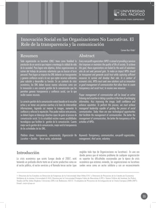 Innovación Social en las Organizaciones No Lucrativas. El
    Role de la transparencia y la comunicación
                                                                                                                                Carmen Ruiz Viñals1

    Resumen                                                                 Abstract
    Toda organización no lucrativa (ONL) tiene como finalidad la            Every non-profit organization (NPO) is aimed at providing a services
    prestación de un servicio que mejore o mantenga la calidad de vida      that improves or maintains the quality of life of society. To achieve
    de la sociedad. Para lograr este objetivo, dichas organizaciones se     this goal, these organizations are fueled by the work of volunteers
    nutren del trabajo de personas voluntarias que no buscan el lucro       who do not seek personal gain. To make an impact NPOs should
    personal. Para lograr un impacto las ONL deberán ser transparentes      be transparent and generate social trust while capturing sufficient
    y generar confianza social a la vez que captar recursos suficientes     resources to survive and develop their role. In a context of
    para subsistir y desarrollar su función. En un contexto de crisis       economic crisis, NPOs must seek new solutions such as innovation
    económica, las ONL deben buscar nuevas soluciones como son              or good management of communication that allow them to create
    la innovación o una correcta gestión de la comunicación que les         transparency and social trust, to receive new resources.
    permitan generar transparencia y confianza social, con la que
    recibir nuevos recursos.                                                Proper management of communication will be based on active
                                                                            listening and assertive in taking a position at the time of exchanging
    La correcta gestión de la comunicación estará basada en la escucha      information, thus improving the image, build confidence and
    activa y en tomar una postura asertiva a la hora de intercambiar        enhance reputation. To perform this process, we must achieve
    informaciones, logrando así mejorar la imagen, aumentar la              managerial leadership capable of guiding the process of social
    confianza y reforzar la reputación. Para poder realizar este proceso,   communication. Today there are new technological opportunities
    se deberá lograr un liderazgo directivo capaz de guiar el proceso de    that facilitate the management of communication. The better the
    comunicación social. En la actualidad existen nuevas posibilidades      management of communication, the better the transparency of the
    tecnológicas que facilitan la gestión de la comunicación. Cuanto        activities of NPOs.
    mejor sea la gestión de la comunicación, mejor será la transparencia
    de las actividades de las ONL.

    Palabras claves: transparencia, comunicación, Organización No Keywords: Transparency, communication, non-profit organization,
    Lucrativa – Gestión - Tercer sector, voluntariado             management, third sector, voluntary



Introducción                                                                engloba todo tipo de Organizaciones no lucrativas). En una era
                                                                            donde parece que el máximo problema de cualquier organización
La crisis económica que azota Europa desde el 2007, está                    es soportar las dificultades ocasionadas por la época de crisis
teniendo un profundo efecto tanto en el sector productivo como en           económica que estamos viviendo, las organizaciones no lucrativas
el sector público, el sector servicios y el llamado tercer sector (que      suelen verse como un sector solidario y con un reconocimiento


1 Directora de los Estudios en Dirección de Empresas de la Universidad Abat Oliba CEU y Directora de Proyectos de la Cátedra de Economía
Solidaria de la misma Universidad (UAO). Doctora por la Universidad Pompeu Fabra de Barcelona (UPF) i Senior Fellow del Institute for Policy
Studies deThe Johns Hopkins University (JHU) de Baltimore, EEUU. Evaluadora de Proyectos de Investigación de la Unión Europea (2000-2007).
Email: cruizv@uao.es




                                                                                                                                                      55
 