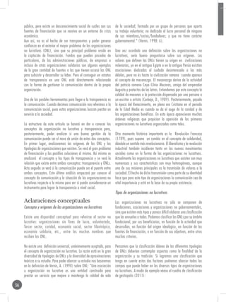público, pero existe un desconocimiento social de cuáles son sus      de la sociedad; formada por un grupo de personas que aporta
     fuentes de financiación que se reaviva en un entorno de crisis        su trabajo voluntario; no dedicada al lucro personal de ninguno
     económica.                                                            de sus miembros/socios/fundadores; y que no tiene carácter
     Aun así, no es el hecho de ser transparentes y poder generar          gubernamental.” (Vernis. 1998: 6).
     confianza en el exterior el mayor problema de las organizaciones
     no lucrativas (ONL), sino que su principal problema reside en         Una vez acordada una definición sobre las organizaciones no
     la captación de financiación. Fondos que pueden proceder de           lucrativas, sería bueno preguntarse sobre sus orígenes. Los
     particulares, de las administraciones públicas, de empresas o         valores que definen las ONLs tienen su origen en civilizaciones
     incluso de otras organizaciones solidarias son algunos ejemplos       milenarias, ya en el antiguo Egipto o en la antigua Persia existían
     de la gran cantidad de fuentes a las que tienen acceso las ONL        asociaciones dedicadas al cuidado desinteresado a los más
     para subsistir y desarrollar su labor. Pero el conseguir un estatus   débiles, pero no és hasta la civilización romana cuando aparece
     de transparencia en una ONL está directamente relacionada             el concepto de mecenazgo. El mecenazgo deriva de la actividad
     con la forma de gestionar la comunicación dentro de la propia         del patricio romano Cayo Cilnio Mecenas, amigo del emperador
     organización.                                                         Augusto y protectos de las letras. Entendemos por este concepto la
                                                                           calidad de mecenas o la protección dispensada por una persona a
     Una de las posibles herramientas para llegar a la transparencia es    un escritor o artista (Carbajo, D., 1989). Posteriormente, pasada
     la comunicación. Cuando decimos comunicación nos referimos a la       la época del Renacimiento, en plena era Cristiana en el periodo
     comunicación social, pues estas organizaciones buscan prestar un      de la Edad Media es cuando se da el auge de la caridad y de
     servicio a la sociedad.                                               las organizaciones benéficas. En esta época aparecieron muchas
                                                                           órdenes religiosas que propician la aparición de las primeras
     La estructura de este artículo se basará en dar a conocer los         organizaciones no lucrativas organizadas como tales.
     conceptos de organización no lucrativa y transparencia para,
     posteriormente, poder analizar si una buena gestión de la             Otro momento histórico importante es la Revolución Francesa
     comunicación puede ser el nexo de unión de estos dos conceptos.       (1789), pues supone un cambio en el concepto de solidaridad,
     En primer lugar, analizaremos los orígenes de las ONL y las           dándole un sentido más revolucionario. El liberalismo y la revolución
     tipologías de organizaciones que existen. Se verá el gran problema    industrial también incidieron tanto en los nuevos movimientos
     de financiación y las posibles soluciones al mismo. Así mismo se      sociales como en la forma de las organizaciones no lucrativas.
     analizará el concepto y los tipos de transparencia y se verá la       Actualmente las organizaciones no lucrativas que existen son muy
     relación que existe entre ambos conceptos: transparencia y ONLs.      numerosas y sus características son muy heterogéneas, aunque
     Acto seguido se verá si la comunicación puede ser el puente entre     una de sus misiones principales es la trasmisión de valores a la
     ambos conceptos. Este último análisis empezará por conocer el         sociedad. El hecho de dicha transmisión como parte de su identidad
     concepto de comunicación y la situación de las organizaciones no      hace que para este tipo de organizaciones la comunicación sea de
     lucrativas respecto a la misma para ver si puede considerearse un     vital importancia y esté en la base de su propia existencia.
     instrumento para lograr la transparencia a nivel social.
                                                                           Tipos de organizaciones no lucrativas

     Aclaraciones conceptuales                                             Las organizaciones no lucrativas no sólo se componen de
     Concepto y orígenes de las organizaciones no lucrativas               fundaciones, asociaciones y organizaciones no gubernamentales,
                                                                           sino que existen más tipos y parece difícil elaborar una clasificación
     Existe una disparidad conceptual para referirse al sector no          que las envuelva a todas. Podemos clasificar las ONLs por su ámbito
     lucrativo: organizaciones sin fines de lucro, voluntariado,           fundacional, por sus beneficiarios, en función de la actividad que
     Tercer sector, caridad, economía social, sector filantrópico,         desarrollan, en función del origen ideológico, en función de las
     economía solidaria, etc., entre los muchos nombres que                fuentes de financiación, o en función de sus objetivos, entre otros
     reciben las ONL.                                                      muchos criterios.

     No existe una definición universal, unánimemente aceptada, para       Pensamos que la clasificación idónea de las diferentes tipologías
     el concepto de organización no lucrativa. La razón está en la gran    de ONLs deberían contemplar aspectos como la finalidad de la
     diversidad de tipologías de ONLs y la diversidad de aproximaciones    organización y su tradición. Si logramos una clasificación que
     teóricas a su estudio. Para poder abarcar su estudio nos basaremos    tenga en cuenta estos dos factores podremos abarcar todos los
     en la definición de Vernis, A. (1998) sobre ONL: “Una asociación      campos que puede haber en los diversos tipos de organizaciones
     u organización no lucrativa es una entidad construida para            no lucrativas. A modo de ejemplo véase el cuadro de clasificación
     prestar un servicio que mejore o mantenga la calidad de vida          de gestiopolis (2011):

56
 