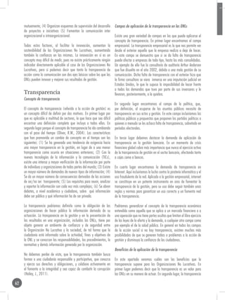 mutuamente; (4) Organizan esquemas de supervisión del desarrollo       Campos de aplicación de la transparencia en las ONLs
     de proyectos e iniciativas (5) Fomentan la comunicación inter
     organizacional e intraorganizacional.                                  Existe una gran variedad de campos en los que puede aplicarse el
                                                                            concepto de transparencia. En primer lugar encontramos el campo
     Todos estos factores, al facilitar la innovación, aumentan la          empresarial. La transparencia empresarial es la que nos permite ver
     sostenibilidad de las Organizaciones No Lucrativas, aumentando         desde el exterior aquello que la empresa realiza o deja de hacer.
     también la confianza en las mismas. La innovación en sí es un          En este campo se demuestra que si se da falta de transparencia
     concepto muy difícil de medir, pues no existe prácticamente ningún     puede afectar a empresas de todo tipo, hasta las más consolidadas.
     indicador directamente aplicable al caso de las Organizaciones No      Un ejemplo de ello fue la consultoría de auditoría Arthur Andersen
     Lucrativas, pero si podemos decir que tanto la transparencia de        que fue disuelta en el año 2002, debido a una mala gestión de su
     acción como la comunicación son dos ejes básicos sobre los que las     comunicación. Dicha falta de transparencia con el exterior hizo que
     ONLs pueden innovar y mejorar sus resultados de gestión.               la firma consultora se viera inmersa en una imputación judicial en
                                                                            Estados Unidos, lo que le supuso la imposibilidad de hacer frente
                                                                            a todas las demandas que tuvo por parte de sus inversores y le
     Transparencia                                                          llevaron, posteriormente, a la quiebra.
     Concepto de transparencia
                                                                            En segundo lugar encontramos el campo de la política, que,
     El concepto de transparencia (referido a la acción de gestión) es      por definición, al ocuparse de los asuntos públicos necesita de
     un concepto difícil de definir por dos motivos. En primer lugar por    transparencia en sus actos y gestión. En este campo incluiríamos las
     que es aplicable a multitud de sectores, lo que hace que sea difícil   políticas públicas y propuestas que proponen los partidos políticos a
     encontrar una definición completa que incluya a todos ellos. En        quienes a menudo se les achaca falta de transparencia, sobretodo en
     segundo lugar porque el concepto de transparencia ha ido cambiando     períodos electorales.
     con el paso del tiempo (Oliver, R.W., 2004). Las características
     que han promovido un cambio de concepto en el tiempo son las           En tercer lugar debemos destacar la demanda de aplicación de
     siguientes: (1) Se ha generado una tendencia de exigencia hacia        transparencia en la gestión bancaria. En un momento de crisis
     una mayor transparencia en la gestión, en lugar de a una menor         financiera global cobra más importancia que nunca el ejercicio activo
     transparencia como ocurría en situaciones anteriores; (2) Con la       de la transparencia de gestión en el sector bancario, afectando tanto
     nuevas tecnologías de la información y la comunicación (TICs),         a cajas como a bancos.
     existe una intensa y mayor verificación de la información por parte
     de individuos y organizaciones de todas partes del mundo; (3) Existe   En cuarto lugar encontramos la demanda de transparencia en
     un mayor número de demandas de nuevos tipos de información; (4)        Internet. Aquí incluiríamos la lucha contra la piratería informática y el
     Se da un mayor número de consecuencias derivadas de las acciones       uso fraudulento de la red. Aplicado a la gestión empresarial, internet
     de ser/no ser transparente; (5) Los requisitos para reunir, analizar   se constituye en un potente instrumento en aras de fomentar la
     y reportar la información son cada vez más complejos; (6) Se abren     transparencia de la gestión, pero su uso debe seguir también unas
     debates, a nivel académico y ciudadano, sobre qué información          reglas y normas para garantizar un uso correcto y un fomento real
     debe ser pública y qué información ha de ser privada.                  de la transparencia.

     La transparencia podríamos definirla como la obligación de las         Podríamos generalizar el concepto de la transparencia económica
     organizaciones de hacer pública la información derivada de su          entendida como aquella que se aplica a un mercado financiero o a
     actuación. La transparencia en la gestión y en la presentación de      una operación que no tiene partes ocultas que limiten el libre ejercicio
     los resultados en una organización, incluidas las ONLs, tiene por      de las leyes de la oferta y la demanda, a cualquier otro campo como
     objeto generar un ambiente de confianza y de seguridad entre           por ejemplo el de la salud pública. En general en todos los campos
     la Organización No Lucrativa y la sociedad, de tal forma que la        de la acción social si no hay transparencia, existen muchas más
     ciudadanía esté informada sobre la actividad, fines y objetivos de     posibilidades de que se generen trabas o problemas a la acción de
     la ONL y se conozcan las responsabilidades, los procedimientos, la     gestión y disminuya la confianza de los ciudadanos.
     normativa y demás información generada por la organización.
                                                                            Beneficios de la aplicación de la transparencia
     No debemos perder de vista, que la transparencia también busca
     formar a una ciudadanía responsable y participativa, que conozca       En este apartado veremos cuáles son los beneficios que la
     y ejerza sus derechos y obligaciones, y colabore activamente en        transparencia supone para las Organizaciones No Lucrativas. En
     el fomento a la integridad y sea capaz de combatir la corrupción       primer lugar podemos decir que la transparencia es un valor para
     (Hailey, J., 2011).                                                    las ONLs en su manera de actuar. En segundo lugar, la transparencia

62
 