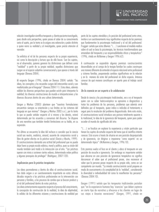 relación investigador-científico-terapeuta y cliente-paciente-investigado,    parte de los sujetos atendidos y la posición del profesional entre otras,
pues desde esta perspectiva, quien posee el saber de su conocimiento          invitan a un cuestionamiento muy significativo respecto de las premisas
sería el sujeto, por lo tanto se le asigna una valoración y poder distinto    que fundamentan la psicoterapia tradicional y el rol del profesional.
a quien narra su realidad y al investigador, quien presta atención al         Fruggeri señala que estos dilemas “(…) cuestionan el modelo médico
narrador.                                                                     sobre el cual se basa la psicoterapia, las técnicas transformadoras que
                                                                              emanaban del terapeuta y sus responsabilidades éticas y terapéuticas”
Se enfatiza el rol de las personas respecto de su propia experiencia,         (1996, citada en McNamee y Gergen 1996:62).
así como la descripción y lectura que de ella hacen. Son los sujetos,
no el observador, quienes generan las distinciones que definen como           A continuación se expondrán algunas premisas construccionistas
“realidad” a partir de su propia realidad, aquellas distinciones que          desarrolladas en el campo de la terapia familiar las cuales construyen
surgen en el espacio subjetivo conversacional y que operan a través del       una manera diferente de entender el espacio relacional entre profesional
lenguaje (Donoso 2004).                                                       y sistema familiar, proponiendo cambios significativos en la relación
                                                                              y en la manera de estar del profesional en dicho espacio. Interesa
Al respecto Gergen (1996, citado en Donoso 2004) señala: “las                 conocer de qué manera constituyen un aporte para el trabajo social
ideas, los conceptos y los recuerdos surgen del intercambio social y son      familiar.
mediatizados por el lenguaje” (Donoso 2004:11). Estas ideas, además
validan las diversas perspectivas que puedan existir para interpretar la      De la creencia en ser experto a la colaboración
realidad, las diversas construcciones de mundo e interpretaciones y los
diversos discursos dentro de una cultura determinada.                         Desde la ciencia y las psicoterapias tradicionales, era o es el terapeuta
                                                                              quien con su saber teórico-empírico se aproxima a diagnosticar y
Gergen y Warhus (2003) plantean que “nuestras formulaciones                   tratar los problemas de las personas, problemas que además eran
encuentran siempre su orientación y sus límites en los sistemas del           definidos por el terapeuta, quien indica o indicaba el tratamiento a
lenguaje en que vivimos” (Gergen y Warhus 2003 s.n.), por lo tanto            seguir para la resolución del problema diagnosticado. Ante esta visión,
lo que se pueda señalar respecto al sí mismo y los demás, estará              el construccionismo social introduce una postura totalmente opuesta a
determinado por los acuerdos y consensos del discurso. Se dispone             la tradicional, la idea de la ignorancia del terapeuta, quien para poder
de una narrativa que también tendrá limitaciones en su habla, en su           acceder al mundo de significado del otro:
expresión.
                                                                              “(…) se focaliza en explorar la experiencia y visión particular que
Por último se encuentra la idea del rechazo a concebir que la ciencia         tienen los sujetos de estudio respecto del tema que el científico intenta
social sea neutra, avalórica, amoral, ausente de compromiso social y          conocer. Esto ocurre a través de situarse en una posición desprejuiciada
libre de gestar efectos en la práctica social (Gracia y Musitu, 1999).        y de ignorancia, sin dirigirse o imponerse ‘como experto’ en un
El construccionismo demanda una actitud del profesional que no puede          determinado tópico” (McNamme y Gergen, 1996:10).
dejar fuera su propia escala valórica, moral y política, pues su visión del
mundo también será traída a la interacción con el otro. “Las prácticas        Esta premisa vuelca el foco en el cliente y ubica al terapeuta en una
operan con miras a sostener ciertos valores, determinado orden político       posición de escucha e ignorancia. Sin embargo es importante señalar
y algunas jerarquías de privilegio” (Rodríguez, 2007:120).                    que ubicarse en una posición de ignorancia terapéutica no significa
                                                                              desconocer el saber que el profesional posee, sino reconocer el
Implicancias para la práctica terapéutica                                     saber que la persona posee respecto de su propia vida, como un ser
                                                                              competente con mundo. “La mirada construccionista social propone un
Las ideas posmodernas y dentro de ellas el construccionismo social,           modo de acercamiento a la complejidad de la ‘realidad’, considerando
han dado origen a un cuestionamiento importante en estas últimas              la diversidad e individualidad tal como la manifiestan las personas”
décadas respecto a las prácticas profesionales en la intervención con         (Donoso 2004:10).
personas y familias, a los procesos de cambio que se buscan producir y
al rol del profesional dentro de estas prácticas.                             Gergen (1991) señala que los terapeutas tradicionales postulan
Las ideas anteriormente expuestas respecto al proceso del conocimiento,       que “en la experiencia humana hay ‘esencias’ que deben captarse
la concepción de construcción de la realidad, la idea de objetividad,         en cierto tipo de narrativa y ofrecerse a los clientes en lugar de
la validez de las diferentes visiones y construcciones de realidad por        sus viejas e ilusorias narraciones” (Gergen, 1991, citado en

                                                                                                                                                          71
 