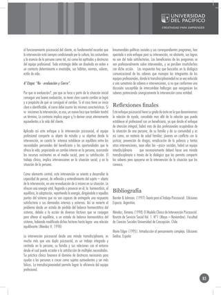 el funcionamiento psicosocial del cliente, es fundamental recordar que        Innumerables políticas sociales y sus correspondientes programas, han
la intervención está siempre condicionada por la cultura, las costumbres      apostado a este enfoque para su intervención, no obstante, sus logros
y la esencia de la persona como tal, así como las aptitudes y destrezas       no son del todo satisfactorios. Los beneficiarios de los programas se
del equipo profesional. Toda estrategia debe ser diseñada en orden a          ven profesionalmente sobre intervenidos, y se perciben insatisfechos
un contexto determinante e invariable, sus hábitos, normas, valores,          con dicha acción. Las respuestas hay que buscarlas en la dialógica
estilo de vida.                                                               comunicacional de los saberes que manejan los integrantes de los
                                                                              equipos profesionales, donde la transdisiciplinariedad no se vea reducida
6º Etapa: “Re - evaluación y Cierre”.                                         a una sumatoria de saberes e intervenciones, si no que conformen una
                                                                              discusión susceptible de intercambiar hallazgos que reorganicen los
Por que re evaluación?, por que se hace a partir de la situación inicial      saberes potenciando sinergicamente la intervención como entidad.
conseguir una buena evaluación, es tener claro cuanto cambio se logró
y a propósito de qué se consiguió el cambio. Si el caso tiene un inicio
claro e identificable, el cierre debe asumir las mismas características. Si   Reflexiones finales
re - iniciamos la intervención, es eso, un nuevo foco que también tendrá      Este enfoque psicosocial tiene su grado de éxito en lo que denominamos
un término, Lo contrario implica seguir y/o derivar casos eternamente         la relación de ayuda, concebida mas allá de la relación que pueda
equivalentes a la vida del cliente.                                           establecer el profesional con un beneficiario, ya que desde el enfoque
                                                                              de atención integral, habrá mas de dos profesionales ocupándose de
Aplicado así este enfoque a la intervención psicosocial, el equipo            la situación de una persona, de su familia y de su comunidad y es
profesional comparte su objeto de estudio y su objetivo desde la              así como, en materia de salud familiar; jóvenes en conflicto con la
intervención, en cuanto le interesa establecer un equilibrio entre las        justicia; prevención de drogas; erradicación de la pobreza y tantas
necesidades personales del beneficiario y las oportunidades que le            otras intervenciones, sean ellas bio –psico- sociales, habrá un equipo
ofrece la vida, propiciando un cambio interno en la persona, acercando        interdisciplinario      que necesariamente deberá hacer una mirada
los recursos existentes en el medio social, para su satisfacción. El          transdisciplinaria a través de la dialógica que les permita compartir
trabajo clínico, implica intervenciones en la situación social, y en la       los saberes para apoyarse en la intervención de la situación que los
situación de la persona.                                                      convoca.

Como elemento central, esta intervención se orienta a desarrollar la
capacidad de pensar, de reflexión y entendimiento del sujeto – objeto
de la intervención, en una re-evaluación de sí mismo en su situación. Le
ofrecen una energía vital, llegando a provocar en él, la homeostásis, el
equilibrio, la adaptación, repartiendo la energía, dirigiéndola a aquellos    Bibliografía
puntos del sistema que no son capaces de entregarle una respuesta             Bernler & Johnson. (1997) Teoría para el Trabajo Psicosocial. Ediciones
satisfactoria a sus demandas internas y externas. Así se revierte el          Espacio. Argentina.
problema desde un estado de pérdida del balance homeostático del
sistema, debido a la acción de diversos factores que se conjugan              Méndez, Ximena.(1998) El Modelo Clínico de Intervención Psicosocial.
para alterar el equilibrio, a un estado de balance homeostático del           Revista de Servicio Social Vol. 1. Nº1 (Mayo – Noviembre). Facultad
sistema, habiendo modificado dichos factores hasta lograr una relación        de Ciencias Sociales Universidad de Concepción. Chile.
equilibrante (Méndez X. 1998)
                                                                              Morin Edgar (1995). Introducción al pensamiento complejo. Ediciones
La intervención psicosocial desde una mirada transdisciplinaria, es           Gedisa. España
mucho más que una dupla psicosocial, es un trabajo integrado y
centrado en la persona, su familia y sus relaciones con el entorno
desde el cual puede acceder a la satisfacción de múltiples necesidades.
Su práctica clínica favorece el dominio de destrezas necesarias para
ayudar a las personas a crecer como sujetos autovalentes y ser más
felices. La transdisicpinariedad permite lograr la eficiencia del equipo
profesional.

                                                                                                                                                          83
 