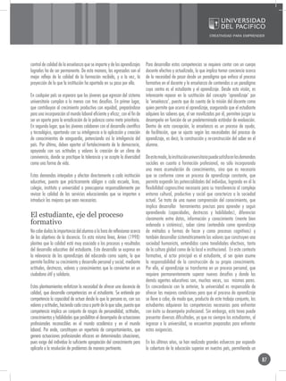 control de calidad de la enseñanza que se imparte y de los aprendizajes       Para desarrollar estas competencias se requiere contar con un cuerpo
logrados ha de ser permanente. De esta manera, los egresados son el           docente efectivo y actualizado, lo que implica tomar conciencia acerca
mejor reflejo de la calidad de la formación recibida, y a la vez, la          de la necesidad de pasar desde un paradigma que enfoca el proceso
proyección de lo que la institución ha aportado en su paso por ella.          formativo en el docente y la enseñanza de contenidos a un paradigma
                                                                              cuyo centro es el estudiante y el aprendizaje. Desde esta visión, es
En cualquier país se esperara que los jóvenes que egresan del sistema         interesante reparar en la sustitución del concepto ‘aprendizaje’ por
universitario cumplan a lo menos con tres desafíos. En primer lugar,          la ‘enseñanza’, puesto que da cuenta de la misión del docente como
que contribuyan al crecimiento productivo con equidad, preparándose           quien permite que ocurra el aprendizaje, asegurando que el estudiante
para una incorporación al mundo laboral eficiente y eficaz, con el fin de     adquiera los saberes que, al ser movilizados por él, permiten juzgar su
ser un aporte para la erradicación de la pobreza como meta prioritaria.       desempeño en función de un predeterminado estándar de evaluación.
En segundo lugar, que los jóvenes colaboren con el desarrollo científico      Dentro de esta concepción, la enseñanza es un proceso de ayuda,
y tecnológico, aportando con su inteligencia a la aplicación y creación       de facilitación, que se ajusta según las necesidades del proceso de
de conocimientos de vanguardia, potenciando así la inteligencia del           aprendizaje, es decir, la construcción y re-construcción del saber en el
país. Por último, deben aportar al fortalecimiento de la democracia,          alumno.
apoyando con sus actitudes y valores la creación de un clima de
convivencia, donde se practique la tolerancia y se acepte la diversidad       De este modo, la institución universitaria puede satisfacer las demandas
como una forma de vida.                                                       sociales en cuanto a formación profesional, no sólo incorporando
                                                                              una mera acumulación de conocimientos, sino que es necesario
Estas demandas interpelan y afectan directamente a cada institución           que se conforme como un proceso de aprendizaje constante, que
educativa, puesto que prácticamente obligan a cada escuela, liceo,            permita expandir las potencialidades del individuo, logrando en él la
colegio, instituto y universidad a preocuparse responsablemente por           flexibilidad cognoscitiva necesaria para su transferencia al complejo
revisar la calidad de los servicios educacionales que se imparten e           entorno cultural, productivo y social que caracteriza a la sociedad
introducir las mejoras que sean necesarias.                                   actual. Se trata de una nueva comprensión del conocimiento, que
                                                                              implica desarrollar herramientas precisas para aprender y seguir
                                                                              aprendiendo (capacidades, destrezas y habilidades), diferenciar
El estudiante, eje del proceso                                                claramente entre datos, información y conocimiento (mente bien
formativo                                                                     ordenada o sistémica), saber cómo (entendido como aprendizaje
No cabe dudas la importancia del alumno a la hora de reflexionar acerca       de métodos o formas de hacer y como procesos cognitivos) y
de los objetivos de la docencia. En esta misma línea, Arrien (1998)           también desarrollar sistemáticamente los valores que construyen una
plantea que la calidad está muy asociada a los procesos y resultados          sociedad humanista, entendidos como tonalidades afectivas, tanto
del desarrollo educativo del estudiante. Este desarrollo se expresa en        de la cultura global como de la local e institucional. En este contexto
la relevancia de los aprendizajes del educando como sujeto, lo que            formativo, el actor principal es el estudiante, al ser quien asume
permite facilitar su crecimiento y desarrollo personal y social, mediante     la responsabilidad de la construcción de su propio conocimiento.
actitudes, destrezas, valores y conocimientos que lo convierten en un         Por ello, el aprendizaje se transforma en un proceso personal, que
ciudadano útil y solidario.                                                   requiere permanentemente superar nuevos desafíos y donde los
                                                                              demás agentes educativos son, muchas veces, sus mismos pares.
Estos planteamientos enfatizan la necesidad de ofrecer una docencia de        En concordancia con lo anterior, la universidad es responsable de
calidad, que desarrolle competencias en el estudiante. Se entiende por        ofrecer las mejores condiciones para que el proceso de aprendizaje
competencia la capacidad de actuar desde lo que la persona es, con sus        se lleve a cabo, de modo que, producto de este trabajo conjunto, los
valores y actitudes, haciendo cada cosa a partir de lo que sabe, puesto que   estudiantes adquieran las competencias necesarias para enfrentar
competencia implica un conjunto de rasgos de personalidad, actitudes,         con éxito su desempeño profesional. Sin embargo, esta tarea puede
conocimientos y habilidades que posibilitan el desempeño de actuaciones       presentar diversas dificultades, ya que no siempre los estudiantes, al
profesionales reconocibles en el mundo académico y en el mundo                ingresar a la universidad, se encuentran preparados para enfrentar
laboral. Por ende, constituyen un repertorio de comportamientos, que          estas exigencias.
genera actuaciones profesionales eficaces en determinadas situaciones,
pues exige del individuo la suficiente apropiación del conocimiento para      En los últimos años, se han realizado grandes esfuerzos por expandir
aplicarlo a la resolución de problemas de manera pertinente.                  la cobertura de la educación superior en nuestro país, permitiendo un

                                                                                                                                                         87
 