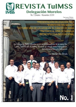 1TuIMSS
REVISTA TuIMSS
Delegación Morelos
RevistaTuIMSSesunapublicaciónbimensualdelaDelegaciónIMSSMorelos/dimss.morelos@gmail.com/Revistasincostoalguno
No. 1 Octubre - Noviembre 2014
No. 1
La Delegación IMSS Morelos lanza su primera edición de la nueva Re-
vista TuIMSS con el objetivo de crear un vínculo entre trabajadores,
derechohabientes y tú Delegación
Lic. Manuel Abe Almada
*PRESENTACIÓN DELEGACIÓN IMSS
*EVENTO DÍA DEL MÉDICO
*OCTUBRE MES DE LA LUCHA VS. EL CÁNCER DE MAMA
*PINTEMOS AL IMSS DE NARANJA
*RETROSPECTIVA DELEGACIONAL
Cuernavaca, Morelos.
www.imss.gob.mx
 