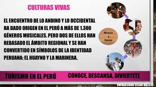CULTURAS VIVAS
EL ENCUENTRO DE LO ANDINO Y LO OCCIDENTAL
HA DADO ORIGEN EN EL PERÚ A MÁS DE 1.300
GÉNEROS MUSICALES. PERO DOS DE ELLOS HAN
REBASADO EL ÁMBITO REGIONAL Y SE HAN
CONVERTIDO EN SÍMBOLOS DE LA IDENTIDAD
PERUANA: EL HUAYNO Y LA MARINERA.
Música
y
Danza
UNIVERSIDAD CESAR VALLEJO