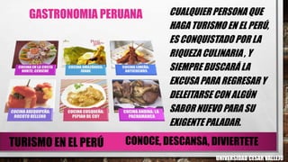 GASTRONOMIA PERUANA CUALQUIER PERSONA QUE
HAGA TURISMO EN EL PERÚ,
ES CONQUISTADO POR LA
RIQUEZA CULINARIA , Y
SIEMPRE BUSCARÁ LA
EXCUSA PARA REGRESAR Y
DELEITARSE CON ALGÚN
SABOR NUEVO PARA SU
EXIGENTE PALADAR.
UNIVERSIDAD CESAR VALLEJO