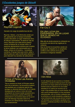 5 Excelentes juegos de Ubisoft
Rayman Legends
Ganador de Juego de plataformas del año
Rayman, Globox, y los Diminutos andan por
ahí, paseando por un bosque encantado,
cuando descubren un lugar misteriosos lleno
de dibujos cautivadores. Al observar más de
cerca, descubre que cada pintura parece
contar la historia de un mundo mítico. Al
examinar atentamente la pintura que muestra
la tierra medieval, son seccionados por el
dibujo, entran en el mundo y... la aventura
comienza. El grupo tiene que correr, saltar y
abrirse paso por cada mundo para salvarse y
para descubrir los secretos de cada pintura.
Más allá de donde alcanza la civilización se
encuentra una isla sin ley regida por la
violencia.
Aquí es donde te encuentras varado sin
escapatoria, atrapado en un sangriento
conflicto entre señores de la guerra
psicóticos e indígenas rebeldes.
EN UNA LUCHA SIN
ESPERANZAS, EN UN LUGAR
QUE EL MUNDO HA
OLVIDADO.
Far Cry 3
Tras su aventura en Azad, el Príncipe visita el
reino de su hermano y se encuentra el palacio
real asediado por un poderoso ejército que
persigue su absoluta destrucción. En un intento
desesperado por salvar el reino de la total
aniquilación se invoca el poder ancestral de la
Arena y es entonces cuando el Príncipe se
embarcará en una aventura épica en la que el
peso del liderazgo impuesto sobre él le
enseñará una valiosa lección sobre el poder y
sus consecuencias.
Prince of Persia Las Arenas
Olvidadas
I Am Alive
Un año después de que ocurriera un incidente
catastrófico a escala mundial que borró de la faz
de la tierra a la mayor parte de los humanos, un
hombre lucha por sobrevivir en una ciudad
desolada en su intento por reunirse con su
mujer e hija perdidas hace ya mucho tiempo. En
este cuento postapocalíptico no hay amenazas
sobrenaturales, solo un hombre cualquiera que
se enfrenta a un mundo decadente y peligroso y
a las inclinaciones más oscuras del ser humano.
¿Te aferrarás a tu humanidad y ayudarás a los
extraños o preferirás sacrificar a los demás para
sobrevivir?
 