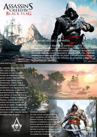 LA EDAD DE ORO DE LOS PIRATAS
Assassins Creed IV Black Flag comienza en 1715, cuando los
piratas establecieron una república sin ley en el Caribe y
gobernaron tierra y mar. Estos bandidos marinos detuvieron el
comercio internacional y saquearon grandes fortunas. Además,
amenazaron las estructuras de poder que gobernaban Europa,
inspiraron la imaginación de millones de personas y dejaron un
legado que aún perdura.
UNA NUEVA ERA
EL CARIBE EN LOS INICIOS
DEL SIGLO XVIII
Descubre el más completo
mundo de Assassin's Creed
jamás creado. Mézclate con
piratas legendarios como
Barbanegra, Calico Jack y
Benjamin Hornigold mientras
estableces una república sin ley
en las Bahamas, y revive los
acontecimientos más explosivos
que definen la Edad de Oro de
los Piratas. Desde Kingston a
Nassau, explora 50 lugares
únicos donde se puede vivir la
vida de un pirata. Capitanea y
personaliza tu propia nave,
busca tesoros perdidos, caza
animales raros y saquea barcos
hundidos bajo el agua.
EDWARD KENWAY
En este mundo navega un capitán
joven, arrogante y temible llamado
Edward Kenway. Su habilidad con la
espada y el desprecio por la autoridad
le hace ganarse el respeto de piratas
legendarios como Barbanegra, pero
también lo arroja a un antiguo conflicto
que amenaza con destruir todo lo que
los piratas han construido.
 