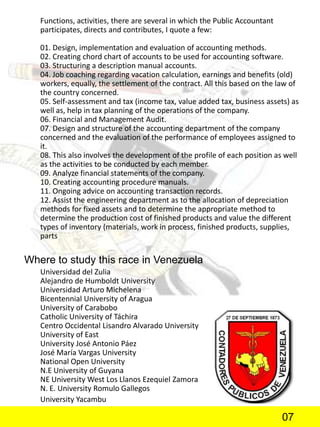 Functions, activities, there are several in which the Public Accountant
participates, directs and contributes, I quote a few:
01. Design, implementation and evaluation of accounting methods.
02. Creating chord chart of accounts to be used for accounting software.
03. Structuring a description manual accounts.
04. Job coaching regarding vacation calculation, earnings and benefits (old)
workers, equally, the settlement of the contract. All this based on the law of
the country concerned.
05. Self-assessment and tax (income tax, value added tax, business assets) as
well as, help in tax planning of the operations of the company.
06. Financial and Management Audit.
07. Design and structure of the accounting department of the company
concerned and the evaluation of the performance of employees assigned to
it.
08. This also involves the development of the profile of each position as well
as the activities to be conducted by each member.
09. Analyze financial statements of the company.
10. Creating accounting procedure manuals.
11. Ongoing advice on accounting transaction records.
12. Assist the engineering department as to the allocation of depreciation
methods for fixed assets and to determine the appropriate method to
determine the production cost of finished products and value the different
types of inventory (materials, work in process, finished products, supplies,
parts
Where to study this race in Venezuela
Universidad del Zulia
Alejandro de Humboldt University
Universidad Arturo Michelena
Bicentennial University of Aragua
University of Carabobo
Catholic University of Táchira
Centro Occidental Lisandro Alvarado University
University of East
University José Antonio Páez
José María Vargas University
National Open University
N.E University of Guyana
NE University West Los Llanos Ezequiel Zamora
N. E. University Romulo Gallegos
University Yacambu
07
 